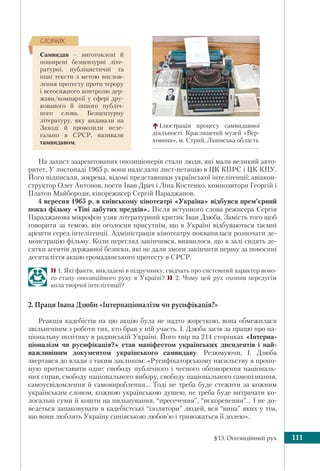 §13. Опозиційний рух 111
На захист заарештованих опозиціонерів стали люди, які мали великий авто-
ритет. У листопаді 1965 р. вони надіслали лист-петицію в ЦК КПРС і ЦК КПУ.
Його підписали, зокрема, відомі представники української інтелігенції: авіакон-
структор Олег Антонов, поети Іван Драч і Ліна Костенко, композитори Георгій і
Платон Майбороди, кінорежисер Сергій Параджанов.
4 вересня 1965 р. в київському кінотеатрі «Україна» відбувся прем’єрний
показ фільму «Тіні забутих предків». Після вступного слова режисера Сергія
Параджанова мікрофон узяв літературний критик Іван Дзюба. Замість того щоб
говорити за темою, він оголосив присутнім, що в Україні відбуваються таємні
арешти серед інтелігенції. Адміністрація кінотеатру поквапилася розпочати де-
монстрацію фільму. Коли перегляд закінчився, виявилося, що в залі сидять де-
сятки агентів державної безпеки, які не дали змоги закінчити першу за повоєнні
десятиліття акцію громадянського протесту в СРСР.
1. Які факти, викладені в підручнику, свідчать про системний характер ново-
го етапу опозиційного руху в Україні?  2. Чому цей рух охопив передусім
кола творчої інтелігенції?
2. Праця Івана Дзюби «Інтернаціоналізм чи русифікація?»
Реакція кадебістів на цю акцію була не надто жорсткою, вона обмежилася
звільненням з роботи тих, хто брав у ній участь. І. Дзюба засів за працю про на-
ціональну політику в радянській Україні. Його твір на 214 сторінках «Інтерна-
ціоналізм чи русифікація?» став маніфестом українських дисидентів і най-
важливішим документом українського самвидаву. Резюмуючи, І. Дзюба
звертався до влади з таким закликом: «Русифікаторському насильству я пропо-
ную протиставити одне: свободу публічного і чесного обговорення національ-
них справ, свободу національного вибору, свободу національного самопізнання,
самоусвідомлення й самовироблення… Тоді не треба буде стежити за кожним
українським словом, кожною українською душею, не треба буде витрачати ко-
лосальні суми й кошти на пильнування, “пресечения”, “искоренения”… І не до-
ведеться запаковувати в кадебістські “ізолятори” людей, вся “вина” яких у тім,
що вони люблять Україну синівською любов’ю і тривожаться її долею».
Самвидав – виготовлені й
поширені безцензурні літе-
ратурні, публіцистичні та
інші тексти з метою вислов-
лення протесту проти терору
і всеосяжного контролю дер-
жави/компартії у сфері дру-
кованого й іншого публіч-
ного слова. Безцензурну
літературу, яку видавали на
Заході й провозили неле-
гально в СРСР, називали
тамвидавом.
ÑËÎÂÍÈÊ
Ілюстрація процесу самвидавної
діяльності. Краєзнавчий музей «Вер-
ховина», м. Стрий, Львівська область
 