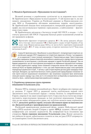 Розділ ІІI. УКРАЇНА В ПЕРІОД СИСТЕМНОЇ КРИЗИ РАДЯНСЬКОГО ЛАДУ (1965–1984)114
4. Михайло Брайчевський: «Приєднання чи возз’єднання?»
Великий резонанс в українському суспільстві та за кордоном мала стаття
М. Брайчевського «Приєднання чи возз’єднання?». У ній ішлося про те, як оці-
нювати «входження» України до Російської держави за Переяславською уго-
дою 1654 р. Розкриваючи обставини виникнення терміна «возз’єднання»,
М. Брайчевський показав його невідповідність попередній радянській історіо-
графії, яка послуговувалася терміном «приєднання», а найголовніше – фактич-
ному стану справ.
М. Брайчевського звільнили з Інституту історії АН УРСР, а згодом – і з Ін-
ституту археології АН УРСР. Упродовж багатьох років талановитий учений не
міг працювати за фахом.
Прочитайте фрагмент історичного джерела.  1. Як автор доводить абсурд-
ність тези про «возз’єднання»? 2. Пригадайте з курсу історії України у 8-му
класі, чому Переяславська рада 1654 р. не могла бути «критерієм періодизації
української історії». 3. У чому, на вашу думку, історичне значення статті? Чому вона
актуальна й досі?
ДОКУ
МЕНТ
1
З праці М. Брайчевського «Приєднання чи возз’єднання?»: «Інтерпретація історії всіх не-
російських народів СРСР подавалася як історія їхніх відносин з Росією. І це видавало-
ся за марксизм! З таких позицій оцінювалася і Переяславська рада: “Цим історичним
актом була завершена тривала боротьба волелюбного українського народу проти іноземних
поневолювачів за возз’єднання з російським народом в єдиній Російській державі”. Тож не
будемо дивуватися, що акт возз’єднання розглядався як підбивання підсумків всієї поперед-
ньої історії українського народу (коли головною історичною метою його було саме приєд-
нання до Росії); не будемо дивуватися і з того, що саме Переяславська рада стала критерієм
періодизації української історії... У зв’язку з цим історія України дістала дуже своєрідну інтер-
претацію. Виходило, що протягом багатьох століть український народ боровся головним чи-
ном проти власної національної незалежності. Що незалежне існування було величезним
злом для нашого народу. І що, отже, всі ті, хто кликали його на боротьбу за національну неза-
лежність, були... найлютішими ворогами українського народу».
5. Українська громадська група сприяння
виконанню Гельсінських угод
Погром 1972 р. підірвав опозиційний рух. Проте незабаром він отримав дру-
ге дихання. У серпні 1975 р. радянські газети опублікували повний текст
Заключного акта Гельсінської наради з питань безпеки та співробітництва в
Європі, зокрема й так звані гуманітарні статті. Серед них була стаття про непри-
пустимість переслідування громадян за їхні політичні переконання. Спираю-
чись на цю норму міжнародного права, яку публічно визнало вище керівництво
СРСР, дисиденти зробили спробу легально обстоювати право на інакомислен-
ня. Дисидентський рух трансформувався на правозахисний.
Російський правозахисник, радянський фізик, лауреат Нобелівської премії
миру (1975) академік Андрій Сахаров у травні 1976 р. скликав у Москві прес-
конференцію для західних журналістів. На конференції було оголошено про
утворення Групи сприяння виконанню Гельсінських угод. Відомі дисиденти,
які увійшли до групи, зобов’язалися стежити за тим, як уряд СРСР дотримуєть-
ся гуманітарних статей Заключного акта.
 