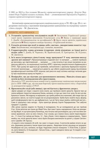 §13. Опозиційний рух 117
ÏÅÐÅÂ³ÐÒÅ, ×ÎÃÎ ÍÀÂ×ÈËÈÑß
З 1991 по 2013 р. був головою Меджлісу кримськотатарського народу. Депутат Вер-
ховної Ради України кількох скликань. Нині – уповноважений Президента України у
справах кримськотатарського народу.
Активізація кримськотатарського національного руху в 70–80-х рр. 20 ст. не-
розривно пов’язана з масовими міжнародними кампаніями на підтримку одного
з його лідерів – М. Джемілєва.
1. Установіть хронологічну послідовність подій:  Заснування Української громад-
ської групи сприяння виконанню Гельсінських угод  Вихід у самвидаві праці
І. Дзюби «Інтернаціоналізм чи русифікація?»  Друга хвиля арештів українських
дисидентів  Вихід першого номера часопису «Український вісник».
2. Складіть речення про події та явища доби «застою», використавши поняття і тер-
міни: дисидентство, опозиційний рух, самвидав, тамвидав.
3. Схарактеризуйте одним реченням історичних діячів відповідно до їхньої ролі в
подіях доби: І. Дзюба, В. Чорновіл, М. Брайчевський, П. Григоренко, М. Руденко,
М. Джемілєв.
4. Ім’я якого історичного діяча й назву твору пропущено? У чому значення виходу
друком цієї книжки? «Проаналізувавши згаданий лист та матеріал __, комісія прийшла
до висновку, що підготовлений __ матеріал ___ є від початку й до кінця пасквілем на ра-
дянську дійсність, на національну політику КПРС і практику комуністичного будівництва в
СРСР... При цьому він вдається до прийомів, запозичених з арсеналу буржуазно-націона-
лістичної пропаганди. __ намагається довести, що нібито український народ під впливом
русифікаторської політики КПРС втрачає свої риси як нації, всіляко нав’язує читачеві дум-
ку про національну кризу на Україні...»
5. Поміркуйте, що дає підстави для пропонованого висновку. Наведіть кілька аргу-
ментів на його підтвердження або спростування.
Діяльність УГГ започаткувала новий етап в українському національно-визвольному
русі в 1970–1980-х pp., що поєднав боротьбу проти національного гніту з боротьбою
за демократичні права в УРСР.
6. Прокоментуйте події (або явища), про які йдеться у фрагментах джерел.
«Дуже швидко усі люди з нашого кола знали, що пройшла хвиля арештів. Одначе про це
знали вибрані; пересічні мешканці Києва, напевно, ні про що таке й не чули, бо все це від-
бувалося таємно. Ми відразу ж вирішили, що треба робити все можливе, аби люди про це
дізналися; звісно, на газети й радіо ми не розраховували. Треба було знайти якусь форму,
щоб поінформувати про те, що відбувається. І це міг бути лише якийсь публічний виступ...
Саме й трапилася така нагода – була прем’єра фільму Сергія Параджанова “Тіні забутих
предків“» (І. Дзюба).
«Ми цілою групою ходили по Львову й колядували. На це колядування до нас приїхав
Стус. Усією ватагою ми пішли до Марії Гель, був саме її день народження. Коли ми виходи-
ли від Марії, то зустріли Ірину Калинець, яка почала нам розповідати, що у неї постійно ви-
никає враження, наче за нею стежать. Стус сказав, що в Ірини якась манія переслідуван-
ня... 11 січня Стус виїхав до Києва, 12 – був у Києві, і його відразу ж заарештували... Через
якийсь час після арештів мене і мого брата Богдана викликали на допит у справі Світлич-
ного і Дзюби» (М. Горинь).
«З нашого села померло 26 осіб, так само і в інших селах. З колгоспів майже нічого не да-
ють. Державну допомогу також перестали давати... Квартири погані, від дощу не захищені.
Незабаром нас усіх, напевно, не буде. Надсилаю список померлих: 1) Алжі-Алім, 2) Джалі-
ля, мати Шевкета, 3) Асандонай – батько Есма...» (далі наведено імена ще 16 людей) (з лис-
та Л. Аблаєвої).
 