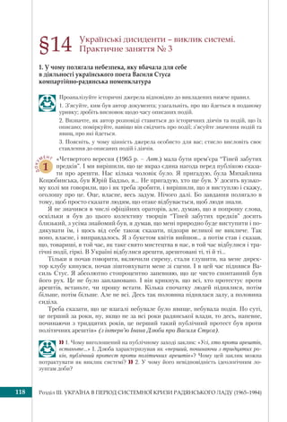 Розділ ІІI. УКРАЇНА В ПЕРІОД СИСТЕМНОЇ КРИЗИ РАДЯНСЬКОГО ЛАДУ (1965–1984)118
Українські дисиденти – виклик системі.
Практичне заняття № 3
1. У чому полягала небезпека, яку вбачала для себе
в діяльності українського поета Василя Стуса
компартійно-радянська номенклатура
Проаналізуйте історичні джерела відповідно до викладених нижче правил.
1. З’ясуйте, ким був автор документа; узагальніть, про що йдеться в поданому
уривку; зробіть висновок щодо часу описаних подій.
2. Визначте, як автор розповіді ставиться до історичних діячів та подій, що їх
описано; поміркуйте, навіщо він свідчить про події; з’ясуйте значення подій та
явищ, про які йдеться.
3. Поясніть, у чому цінність джерела особисто для вас; стисло висловіть своє
ставлення до описаних подій і діячів.
ДОКУ
МЕНТ
1
«Четвертого вересня (1965 р. – Авт.) мала бути прем’єра “Тіней забутих
предків”. І ми вирішили, що це якраз єдина нагода перед публікою сказа-
ти про арешти. Нас кілька чоловік було. Я пригадую, була Михайлина
Коцюбинська, був Юрій Бадзьо, я... Не пригадую, хто ще був. У досить вузько-
му колі ми говорили, що і як треба зробити, і вирішили, що я виступлю і скажу,
оголошу про це. Оце, власне, весь задум. Нічого далі. Бо завдання полягало в
тому, щоб просто сказати людям, що отаке відбувається, щоб люди знали.
Я не значився в числі офіційних ораторів, але, думаю, що я попрошу слова,
оскільки я був до цього колективу творців “Тіней забутих предків” досить
близький, з усіма знайомий був, я думав, що мені природно буде виступити і по-
дякувати їм, і щось від себе також сказати, підозри великої не викличе. Так
воно, власне, і виправдалось. Я з букетом квітів вийшов… а потім став і сказав,
що, товариші, в той час, як таке свято мистецтва в нас, в той час відбулися і тра-
гічні події, гіркі. В Україні відбулися арешти, арештовані ті, ті й ті...
Тільки я почав говорити, включили сирену, стали глушити, на мене дирек-
тор клубу кинувся, почав зіштовхувати мене зі сцени. І в цей час піднявся Ва-
силь Стус. Я абсолютно стопроцентно запевняю, що це чисто спонтанний був
його рух. Це не було заплановано. І він крикнув, що всі, хто протестує проти
арештів, встаньте, чи прошу встати. Кілька спочатку людей піднялися, потім
більше, потім більше. Але не всі. Десь так половина піднялася залу, а половина
сиділа.
Треба сказати, що це взагалі небувале було явище, небувала подія. По суті,
це перший за роки, ну, якщо не за всі роки радянської влади, то десь, напевне,
починаючи з тридцятих років, це перший такий публічний протест був проти
політичних арештів» (з інтерв’ю Івана Дзюби про Василя Стуса).
 1. Чому виголошений на публічному заході заклик: «Усі, хто проти арештів,
встаньте…» І. Дзюба характеризував як «перший, починаючи з тридцятих ро-
ків, публічний протест проти політичних арештів»? Чому цей заклик можна
потрактувати як виклик системі?  2. У чому його невідповідність ідеологічним ло-
зунгам доби?
§14
 