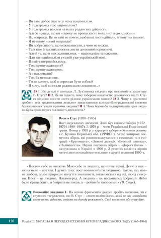 Розділ ІІI. УКРАЇНА В ПЕРІОД СИСТЕМНОЇ КРИЗИ РАДЯНСЬКОГО ЛАДУ (1965–1984)120
– Ви самі добре знаєте, у чому націоналізм.
– У телеграмах теж націоналізм?
– У телеграмах наклеп на нашу радянську дійсність.
– Але ж правда, що ви півроку не пропускаєте моїх листів до дружини.
– Ні, неправда. Це ви самі не хочете, щоб ваші листи дійшли, й тому так пишете.
– Я не пишу ніякої неправди!
– Ви добре знаєте, що можна писати, а чого не можна.
– Та я вже й так вихолостив листи до повної порожнечі.
– Але й те, що в них залишилося, – націоналізм та наклепи.
– Для вас націоналізм у самій уже українській мові.
– Пишіть по-російському.
– Тоді пропускатимете?
– Тоді пропускатимемо.
– А з наклепами?
– Тоді їх меншатиме.
– То ви хочете, щоб я перестав бути собою?
– Я хочу, щоб ви стали радянською людиною…»
1. Які деталі у спогадах Л. Лук’яненка свідчать про незламність характеру
В. Стуса?  2. Як ви гадаєте, чому таборове начальство домагалося від В. Сту-
са відмови писати листи рідним українською мовою?  3. Чому в прагненні
зробити всіх «радянськими людьми» представники компартійно-радянської системи
брутально нехтували правами людини? 4. Чому боротьба за дотримання прав люди-
ни була провідною в діяльності дисидентів?
Василь Стус (1938–1985)
Поет, перекладач, дисидент. Двічі був в’язнем таборів (1972–
1979 і 1980–1985). З 1979 р. – член Української Гельсінської
групи. Помер у 1985 р. у карцері в таборі особливого режиму
в с. Кучино Пермської обл. (РРФСР). Автор чотирьох пое-
тичних збірок, які розповсюджувалися в самвидаві та в емі-
грації: «Круговерть», «Зимові дерева», «Веселий цвинтар»,
«Палімпсести». Перша поетична збірка – «Дорога болю» –
надрукована в Україні в 1990 р. З рештою вцілілих віршів
читачі змогли ознайомитися лише в другій половині 1990-х.
«Поетом себе не вважаю. Маю себе за людину, що пише вірші. Деякі з них –
як на мене – путящі. І думка така: поет повинен бути людиною. Такою, що, пов-
на любові, долає природне почуття зненависті, звільнюється од неї, як од сквер-
ни. Поет – це людина. Насамперед. А людина – це насамперед добродій. Якби
було краще жити, я б віршів не писав, а – робив би коло землі» (В. Стус).
Виконайте завдання 1. На основі фрагментів джерел зробіть висновок, чи є
слушним твердження, що В. Стус – «поет-політв’язень, який не міг зганьбити
свою честь, гідність, совість на догоду режимові». Свій висновок обґрунтуйте.
 
