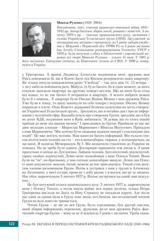Розділ ІІI. УКРАЇНА В ПЕРІОД СИСТЕМНОЇ КРИЗИ РАДЯНСЬКОГО ЛАДУ (1965–1984)122
у Григоренка. А вранці Людмила Алексєєва подзвонила мені: дружина моя
Раїса повідомила їй, що в Кончі-Заспі під Києвом розгромлено нашу квартиру.
Як тільки почули повідомлення радіо “Свобода” – так десь між 11–12 вечора –
з лісу набігла войовнича рать. Мабуть, їх було багато, бо в один момент, за якісь
секунди закидали квартиру на другому поверсі цеглою. Що на вікні була сітка
від комах, то не так багато її потрапило в квартиру. А всього набрати можна
було її з піввоза... У квартирі були Оксана Яківна Мешко і моя дружина Раїса.
Уже були в ліжку, то зразу накинули на себе ковдри і подушки. Оксану Яківну
поранили в плече. Отак Комітет державної безпеки салютував на честь створен-
ня Української Гельсінської групи... Зрозуміло, що я негайно дав і про це інфор-
мацію у всесвітній ефір. Кандиба почув про створення Групи, зрозумів, що я був
не агент КДБ, подзвонив мені в Київ, вибачився: “Я думав, що то хтось інший
приїхав до мене під вашим іменем.” І приєднався до Групи. Прийшли до нас ще
двоє молодих хлопців – Мирослав Маринович і Микола Матусевич. Пригадую
слова Мариновича: “Ми хочемо бути свідками падіння імперії і учасниками цих
подій”. Це вже дев’ять чоловік. Нам нанесли багато інформації. Ми склали спи-
сок політв’язнів чоловік на сто – хто в концтаборах, тюрмах, у психіатричках, на
засланні. Я написав Меморандум № 1. Ми визначили ставлення до України як
геноцид. На це треба було одваги. Декларацію принципів теж писав я. З цими
проектами я поїхав до Лук’яненка. Зайшов чоловік. Інтеліґентний, підтягнутий,
гарно, охайно зодягнутий; Левко мене познайомив з ним: Олекса Тихий. Вони
були на “ти”, по-братньому, у них спільне концтабірне минуле. Левко дав Олек-
сі наші документи, мовляв, читай, можеш до нас приєднатися. Тихий став деся-
тим членом-засновником Групи. Потім я зустрівся з ним у грудні в Алчевську
на Луганщині, у моєї сестри, провели з добу разом, і я відчув, що це за людина.
Нас обох заарештували 5 лютого 1977 р. Відтак зустрілися на одній лаві підсуд-
них...
Це був потужний сплеск національного духу. 5 лютого 1977 р. заарештували
мене і Олексу Тихого, а потім пішла майже вся перша десятка, тільки Петра
Григоренка вислали на Захід та Ніну Строкату не посадили вдруге. Але після
нас один за одним ішли в Групу нові люди, хоч бачили, що оголошений членом
Групи на волі довго не тримається.
Члени Групи – це ще не вся Група. Було середовище, був другий ешелон,
який збирав інформацію, перевозив, друкував, як-от моя дружина Раїса, фак-
тичний секретар Групи – вона за це й відсиділа 5 років і заслання. Треба сказа-
Микола Руденко (1920–2004)
Письменник, поет, учасник радянсько-німецької війни 1941–
1945 рр. Автор багатьох збірок поезії, романів і повістей. З по-
чатку 1970-х рр. – учасник правозахисного руху, засновник і
голова Української Гельсінської групи (1976). Засуджений за
антирадянську агітацію і пропаганду до 7 років таборів (відбу-
вав у Мордовії і Пермській обл. РРФСР) та 5 років заслання
(на Алтаї). Спеціальним розпорядженням Головліту УРСР у
1978 р. були вилучені з обігу в бібліотечній і торговельній ме-
режах усі твори Миколи Руденка – усього 17 назв. У 1987 р.
його звільнено. Емігрував спочатку до Німеччини, згодом до США. У 1990 р. повер-
нувся в Україну.
 
