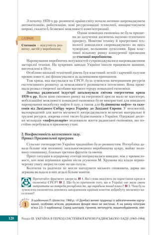 Розділ ІІI. УКРАЇНА В ПЕРІОД СИСТЕМНОЇ КРИЗИ РАДЯНСЬКОГО ЛАДУ (1965–1984)128
З початку 1970-х рр. розвинені країни світу почали активно запроваджувати
автоматизацію, роботизацію, нові ресурсоощадні технології, використовувати
широкі, сказати б, безмежні можливості комп’ютеризації.
Однак командна економіка не була придат-
на до залучення досягнень науково-технічного
прогресу. Новітню техніку й прогресивні тех-
нології доводилося «впроваджувати» як щось
чужорідне, вольовими зусиллями. Брак влас-
тивої вільному ринку конкуренції призводив
до стагнації виробництва.
Нарощування виробничих потужностей супроводжувалося нагромадженням
застарілої техніки. На цукрових заводах України інколи працювали машини,
виготовлені в 19 ст.
Особливо низький технічний рівень був властивий легкій і харчовій галузям
промисловості, які фінансувалися за залишковим принципом.
Тож криза, яка насувалася на СРСР, була зумовлена вичерпанням ресурсів
екстенсивного розвитку за неможливості розвиватися інтенсивно. Вона прові-
щала розвал створеної засобами масового терору командної економіки.
Занепад радянської індустрії загальмувала світова енергетична криза
1970-х рр. Коли ціни світового ринку на енергоносії зросли мало не вдесятеро,
мобілізаційні можливості командної економiки були використані для швидкого
нарощування видобутку нафти й газу, а також для будівництва нафто- та газо-
гонів від Західного Сибіру через Україну до Західної Європи. У неосвоєній,
малопридатній для життя місцевості зосереджувалися величезні матеріальні й
трудові ресурси, зокрема сотні тисяч будівельників з України. Одержані десят-
ки мільярдів «нафтодоларів» подовжили життя радянської економiки, що по-
стійно перебувала в кризовому стані.
2. Неефективність колгоспного ладу.
Провал Продовольчої програми
Сільське господарство України традиційно було розвинутим. Республіка да-
вала більше ніж половину загальносоюзного виробництва цукру, майже поло-
вину соняшнику, близько третини фруктів та овочів.
Проте ситуація в аграрному секторі погіршувалася швидше, ніж у промисло-
вості, хоч нові керівники країни після усунення М. Хрущова від влади першо-
чергову увагу звернули саме на цю галузь.
Колгоспи та радгоспи не могли нагодувати міського споживача, дарма що
держава вкладала в них дедалі більше коштів.
Прочитайте фрагмент джерела. 1. Які слова вказують на наростання кризи в
економіці СРСР? 2. Що було причиною того, що в Україні «не мали змоги
витратити на потреби республіки те, що виробили понад план»? 3. Чим була
зумовлена економічна допомога закордонним країнам коштом добробуту місцевого на-
селення?
ДОКУ
МЕНТ
1
Зі щоденника П. Шелеста, 1968 р.: «У Донбасі великі труднощі із забезпеченням харчу-
вання, особливо м’ясом, державних фондів явно не вистачає. А на ринку кілограм
м’яса 2,5–3 карбованці. Серед шахтарів, гірників, металургів, машинобудівників, хімі-
Стагнація – відсутність роз-
витку, застій у виробництві.
ÑËÎÂÍÈÊ
 