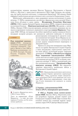 Розділ I. УКРАЇНА В ПОВОЄННИЙ ПЕРІОД (1945–1955)12
експансіонізму першим закликав Вінстон Черчилль. Виступаючи в березні
1946 р. у Фултоні, у присутності президента США Гаррі Трумена, він попере-
див, що треба подолати пов’язану з утворенням Організації Об’єднаних Націй
ейфорію й мобілізувати ресурси вільного світу для відсічі Радянському Союзу.
Мобілізація здійснювалася у двох напрямках: воєнно-політичному й еконо-
мічному. У 1949 р. американська, англійська і французька зони окупації Німеч-
чини були об’єднані в єдину країну – Федеративну Республіку Німеччини
(ФРН). США і країни Західної Європи, включаючи ФРН, створили організацію
колективної безпеки – Північноатлантичний пакт (НАТО). Ще раніше, у квітні
1948 р., Конгрес США схвалив програму допомоги іноземним державам, яку на-
звали за прізвищем тодішнього державного секретаря планом Маршалла. Упро-
довж 1948–1952 рр. постраждалі від війни європейські країни одержали багато-
мільярдні доларові ресурси, які допомогли здійснити відбудову й технічну
реконструкцію господарства й закласти осно-
ви економічної інтеграції. План Маршалла по-
долав соціальну напруженість у суспільстві й
усунув загрозу комуністичного перевороту в
Західній Європі.
Кремль не допустив поширення плану Мар-
шалла на країни Центрально-Східної Європи,
у яких насаджував, користуючись присутніс-
тю своїх військ, політичний режим «народної
демократії». У 1949 р. в Москві була створена
Рада економічної взаємодопомоги (РЕВ),
члени якої могли користуватися сировинними
й паливними ресурсами СРСР за цінами, ниж-
чими від світових. У 1955 р. економічний союз
був доповнений воєнним – Організацією Вар-
шавського договору (ОВД). Він юридично
закріпив присутність радянських військ у
Центрально-Східній Європі.
 1. Яким реаліям політичного життя після-
воєнної Європи присвячено карикатуру?
 2. Чому сталінська теорія самодостат-
ності економіки СРСР стала приводом для глузу-
вань?  3. Поділіться міркуваннями, з яких при-
чин Сталін відмовився від допомоги за планом
Маршалла.
2. Україна – співзасновниця ООН.
Участь УРСР у міжнародних організаціях
У 1945 р. Україна стала членом-заснов-
ником ООН. Восени 1945 р. Підготовча комі-
сія розробила порядок денний першої сесії
Генеральної Асамблеї ООН. Віце-головою Під-
готовчої комісії був тодішній нарком закор-
донних справ УРСР Дмитро Мануїльський.
З газети «Вашингтон пост»,
США. Січень 1949 р.
Текст до карикатури: «План
Маршалла – те саме, що план
маршала Сталіна, але без меха-
нічних проблем».
Рада економічної взаємодо-
помоги (РЕВ) – міжнародна
економічна організація країн
«народної демократії», ство-
рена в Москві в січні 1949 р.
Країнами-засновницями ста-
ли СРСР, Болгарія, Польща,
Румунія, Угорщина, Чехо-
словаччина.
ÑËÎÂÍÈÊ
 