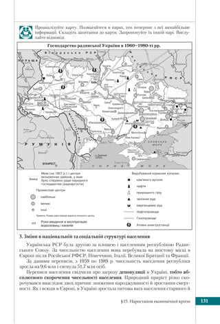 §15. Наростання економічної кризи 131
3. Зміни в національній та соціальній структурі населення
Українська РСР була другою за площею і населенням республікою Радян-
ського Союзу. За чисельністю населення вона перебувала на шостому місці в
Європі після Російської РФСР, Німеччини, Італії, Великої Британії та Франції.
За даними переписів, з 1959 по 1989 р. чисельність населення республіки
зросла на 9,6 млн і сягнула 51,7 млн осіб.
Переписи населення свідчили про загрозу депопуляції в Україні, тобто аб-
солютного скорочення чисельності населення. Природний приріст різко ско-
рочувався внаслідок двох причин: зниження народжуваності й зростання смерт-
ності. Як і всюди в Європі, в Україні зростала питома вага населення старшого й
Проаналізуйте карту. Позмагайтеся в парах, хто почерпне з неї якнайбільше
інформації. Складіть запитання до карти. Запропонуйте їх іншій парі. Вислу-
хайте відповіді.
Роки введення в експлуатацію
водосховищ і каналів
 