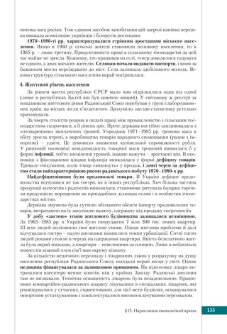 §15. Наростання економічної кризи 133
питома вага росіян. Тож єдиним засобом запобігання цій загрозі панівна верхів-
ка вважала асиміляцію українців і білорусів росіянами.
1970–1980-ті рр. характеризувалися стрімким зростанням міського насе-
лення. Якщо в 1960 р. сільські жителі становили половину населення, то в
1985 р. – лише третину. Продуктивність праці в сільському господарстві за цей
час майже не зросла. Кожному, хто працював на селі, тепер доводилося годувати
не одного, а двох міських жителів. Селянам почали видавати паспорти, і вони за
бажанням могли переїжджати до міст. Села залишала здебільшого молодь. Ві-
кова структура сільського населення вкрай погіршилася.
4. Життєвий рівень населення
За рівнем життя республіки СРСР мало чим відрізнялися одна від одної
(лише в республіках Балтії він був помітно вищий). У світовому ж реєстрі за
показником життєвого рівня Радянський Союз перебував у групі слаборозвине-
них країн, на місцях після п’ятдесятого. Зрозуміло, що цю статистику ретельно
приховували.
За чверть століття розрив в оплаті праці між промисловістю і сільським гос-
подарством скоротився, а її рівень зріс. Проте держава постійно запізнювалася з
«отоваренням» виплачених грошей. Упродовж 1971–1985 рр. грошова маса в
обігу зросла втричі, а виробництво товарів народного споживання (разом з ім-
портом) – удвічі. Це зумовило зниження купівельної спроможності рубля.
У ринковій економіці невідповідність товарної маси грошовій виявилася б у
формі інфляції, тобто знеціненні грошей, інакше кажучи – зростанні цін. В еко-
номіці з фіксованими цінами інфляція виявлялася у формі дефіциту товарів.
Тривале очікування, коли товар «викинуть» у продаж, і довгі черги за дефіци-
том стали найхарактернішою рисою радянського побуту 1970–1980-х рр.
Найдефіцитнішими були продовольчі товари. В Україні дефіцит продо-
вольства відчувався не так гостро, як в інших республіках. Хоч більша частина
продукції колгоспів і радгоспів вивозилася, становище рятувала базарна торгів-
ля продукцією, вирощеною на присадибних ділянках селян і в особистих госпо-
дарствах містян.
Держава змушена була суттєво збільшити обсяги імпорту продовольчих то-
варів, витрачаючи на їх закупівлю валюту, одержану від продажу енергоносіїв.
У добу «застою» темпи житлового будівництва залишалися незмінними.
За 1965–1985 рр. в Україні було споруджено 7 млн 300 тис. нових квартир.
33 млн людей поліпшили свої житлові умови. Однак житлова проблема й далі
відчувалася гостро – надто високими виявилися темпи урбанізації. Сотні тисяч
людей роками стояли в чергах на одержання квартири. Якість безплатного жит-
ла була вкрай низькою, а квартири – невеликими за площею. Лише в небагатьох
новоселів кожний член сім’ї мав окрему кімнату.
За кількістю медичного персоналу і лiкарняних ліжок у розрахунку на душу
населення республіки Радянського Союзу посідали перші місця у світі. Однак
медицина фінансувалася за залишковим принципом. На підготовку лікаря ви-
трачалося вдесятеро менше коштів, ніж у країнах Заходу. Радянські дипломи
там не визнавали. Технічна оснащеність лікарень була незадовільною. Праців-
ники компартійно-радянського апарату лікувалися в спеціальних лікарнях, які
розміщувалися у сучасних, спроектованих для цієї мети будівлях, оснащувалися
імпортним устаткуванням і комплектувалися високооплачуваним персоналом.
 