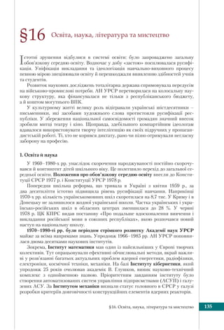 §16. Освіта, наука, література та мистецтво 135
§16 Освіта, наука, література та мистецтво
Істотні зрушення відбулися в системі освіти: було запроваджено загальну
обов’язкову середню освіту. Водночас у добу «застою» посилювалася русифі-
кація. Уніфікація викладання та ідеологізація навчально-виховного процесу
певною мірою знецінювали освіту й перешкоджали виявленню здібностей учнів
та студентів.
Розвиток наукових досліджень тоталітарна держава спрямовувала передусім
на військово-промислові потреби. АН УРСР перетворилася на колосальну нау-
кову структуру, яка фінансувалася не тільки з республіканського бюджету,
а й коштом могутнього ВПК.
У культурному житті велику роль відігравали українські шістдесятники –
письменники, які засобами художнього слова протистояли русифікації рес-
публіки. У збереження національної самосвідомості громадян значний внесок
зробили митці театру і кіно. Щоправда, здебільшого компартійним ідеологам
вдавалося використовувати творчу інтелігенцію як своїх підручних у пропаган-
дистській роботі. Ті, хто не корився диктату, рано чи пізно отримували негласну
заборону на професію.
1. Освіта й наука
У 1960–1980-х рр. унаслідок скорочення народжуваності постійно скорочу-
вався й контингент дітей шкільного віку. Це полегшило перехід до загальної се-
редньої освіти. Положення про обов’язкову середню освіту внесли до Консти-
туції СРСР 1977 р. і Конституції УРСР 1978 р.
Попередня шкільна реформа, що тривала в Україні з квітня 1959 р., за
два десятиліття істотно підвищила рівень русифікації навчання. Наприкінці
1970-х рр. кількість українськомовних шкіл скоротилася на 8,7 тис. У Криму і в
Донецьку не залишилося жодної української школи. Частка українських і укра-
їнсько-російських шкіл в обласних центрах зменшилася до 28 %. У червні
1978 р. ЦК КПРС видав постанову «Про подальше вдосконалення вивчення і
викладання російської мови в союзних республіках», якою розпочався новий
наступ на національну школу.
1970–1980-ті рр. були періодом стрімкого розвитку Академії наук УРСР
майже за всіма напрямами знань. Упродовж 1966–1985 рр. АН УРСР поповни-
лася двома десятками наукових інститутів.
Зокрема, Інститут математики мав один із найсильніших у Європі творчих
колективів. Тут опрацьовували ефективні обчислювальні методи, вкрай важли-
ві у розв’язанні багатьох актуальних проблем ядерної енергетики, радіофізики,
електроніки, космічної техніки, механіки. На базі Інституту кібернетики, який
упродовж 25 років очолював академік В. Глушков, виник науково-технічний
комплекс з однойменною назвою. Пріоритетним завданням інституту було
створення автоматизованих систем управління підприємствами (АСУП) і галу-
зевих АСУ. За Інститутом механіки визнали статус головного в СРСР у галузі
розробки критеріїв довговічності конструкційних елементів ядерних реакторів.
 