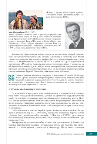 §16. Освіта, наука, література та мистецтво 139
Іван Миколайчук (1941–1987)
Актор, сценарист, режисер, один із фундаторів українського
поетичного кіно. Зіграв 34 ролі у кіно, написав 9 сценаріїв,
автор 2 режисерських робіт. Найвідоміші образи, створені на
екрані, – молодого Тараса Шевченка у фільмі «Сон», Івана
Палійчука у «Тінях забутих предків» та козака Василя у
стрічці «Пропала грамота». Поставив фільми «Вавилон-ХХ»
(1980), «Така пізня, така тепла осінь» (1981).
Компартійні функціонери майже знищили надзвичайно цікавий напрям,
який міг забезпечити українським митцям гідне місце у світовому кіно. Хвиля
творчого піднесення, яка принесла з собою багато чудових кіноробіт, поступово
згасала. В. Щербицький на пленумі ЦК КПУ у травні 1974 р. із задоволенням
констатував: «Певний час прийоми так званого поетичного кіно з їх наголосом на
абстрактній символіці з різко підкресленим етнографічним орнаментом трак-
тувались окремими кінематографістами мало не як провідні прийоми розвитку
кіномистецтва на Україні. Ці погляди, можна сказати, подолано».
Укладіть таблицю «Розвиток літератури та мистецтва в Україні в 60–80-х рр.
20 ст.». Зробіть висновок про протиборство в мистецькому житті тієї доби двох
тенденцій: зміцнення національної самобутності, відхід від канонів соцреаліз-
му, з одного боку, і поширення «застійних» явищ, що виявлялися в псевдохудожності,
меншовартості, пристосуванстві – з іншого.
4. Музичне та образотворче мистецтво
На відміну від літератури та кіно, інші форми мистецтва посідали в культур-
ному житті громадян незначне місце. І, попри це, ідеологічні відділи партійних
комітетів ретельно регулювали музичне, образотворче, театральне життя. Жор-
сткі канони соціалістичного реалізму нівелювали творчий процес, але не могли
його зупинити. Українське мистецтво все ж таки розвивалося, час від часу спа-
лахували яскравими зірками нові імена, стабільно працювали прославлені твор-
чі колективи.
Найвідомішими за межами України професійними колективами були Заслу-
жений державний хор ім. Г. Верьовки, Заслужена академічна хорова капела
«Думка», Заслужений ансамбль танцю ім. П. Вірського. У 1970-х рр. створено
багато нових філармонічних колективів, сотні самодіяльних симфонічних і ду-
хових оркестрів.
Етнографічний хоровий ансамбль «Гомін» під керівництвом Л. Ященка за-
хопився відродженням колядок і купальських пiсень, які свідчили про оригі-
нальність і неповторність українського фольклору. Після цього керівника
Кадр із фільму «Тіні забутих предків».
У головних ролях – Іван Миколайчук і Ла-
риса Кадочникова. 1964 р.
 