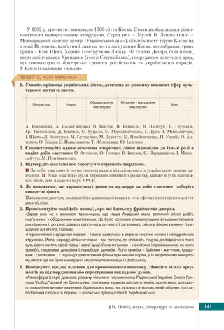§16. Освіта, наука, література та мистецтво 141
ÏÅÐÅÂ³ÐÒÅ, ×ÎÃÎ ÍÀÂ×ÈËÈÑß
У 1982 р. урочисто святкували 1500-ліття Києва. Столиця збагатилася різно-
манітними меморіальними спорудами. Серед них – Музей В. Леніна (нині –
Міжнародний конгрес-центр «Український дім»), обеліск місту-герою Києву на
площі Перемоги, пам’ятний знак на честь заснування Києва, що зображає трьох
братів – Кия, Щека, Хорива і сестру їхню Либідь. На схилах Дніпра, біля площі,
якою закінчувався Хрещатик (тепер Європейська), споруджено величезну арку,
що символізувала братерське єднання російського та українського народів.
У Києві її називали «ярмом».
1. Укажіть прізвища українських діячів, дотичних до розвитку вказаних сфер куль-
турного життя та науки.
Література Наука
Образотворче
мистецтво
Музичне і театральне
мистецтво
Кіно
А. Роговцева, А. Солов’яненко, В. Івасюк, В. Ремесло, В. Шевчук, В. Глушков,
Гр. Тютюнник, Д. Гнатюк, Є. Гуцало, Є. Мірошниченко, І. Драч, І. Миколайчук,
І. Шамо, Л. Костенко, М. Глущенко, М. Дерегус, М. Приймаченко, Н. Ужвій, О. Ан-
тонов, О. Білаш, С. Параджанов, Т. Яблонська, Ю. Іллєнко.
2. Схарактеризуйте одним реченням історичних діячів відповідно до їхньої ролі в
подіях доби «застою»: О. Антонов, О. Гончар, В. Івасюк, С. Параджанов, І. Мико-
лайчук, М. Приймаченко.
3. Підтвердіть фактами або спростуйте слушність тверджень.
 За доби «застою» істотно скорочувалася кількість шкіл з українською мовою на-
вчання. Роки «застою» були періодом швидкого розвитку майже в усіх напрям-
ках знань для Академії наук УРСР.
4. До положення, що характеризує розвиток культури за доби «застою», доберіть
конкретні факти.
Панування диктату компартійно-радянської влади в усіх сферах культурного життя
республіки.
5. Прокоментуйте події (або явища), про які йдеться у фрагментах джерел.
«Зараз вже не є великою таємницею, що наша Академія мала великий обсяг робіт,
пов’язаних з оборонним комплексом. Це було істотним стимулятором фундаментальних
досліджень і, до речі, давало свого часу до чверті загального обсягу фінансування» (пре-
зидент АН УРСР Б. Патон).
«Перейнялися народною мовою – і вона зазвучала з екрана чистим, ясним і непідробним
струмком. Його, народу, співаночками – ми почули, як співають гуцули, вкладаючи в пісні
суть свого життя, своєї праці і своєї душі. Його музикою – нехитрою і проймаючою, як клич
трембіт, переливи денцівки і перебори дримби. Його танкóм – буйним і жагучим, трудо-
вим і святковим... І тоді народився такий фільм про наших горян, у їх недалекому минуло-
му, якого ще не було на екрані» (мистецтвознавець О. Бабишкін).
6. Поміркуйте, що дає підстави для пропонованого висновку. Наведіть кілька аргу-
ментів на підтвердження або спростування викладеної думки.
«Атмосфера істерії довкола роману чільного письменника Радянської України Олеся Гон-
чара “Собор” хоча й не була прямо пов’язана з рухом шістдесятників, проте мала для цьо-
го покоління велике значення. Одночасно вона послужила сигналом, який свідчив про за-
гострення ситуації в Україні...» (польська публіцистка Б. Бердиховська).
 