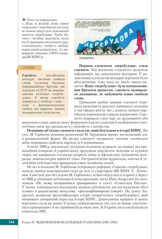 Розділ ІV. ВІДНОВЛЕННЯ НЕЗАЛЕЖНОСТІ УКРАЇНИ (1985–1991)144
Прикрилися.
Текст до карикатури:
«...Ніде, в жодній ланці нашої
соціальної і виробничої системи
не можна допустити девальвації
поняття перебудови. Треба ба-
чити і негайно реагувати, коли
під її прапором виступають при-
стосовництво, особисті амбіції,
корисливий розрахунок... (з ма-
теріалів січневого (1987) плену-
му ЦК КПРС)».
Першим елементом «перебудови» стала
гласність. Під поняттям «гласність» розуміли
інформацію, що допускалася цензурою. У ра-
дянському суспільстві цензурні перепони були
абсолютними, тому воно не знало такого по-
няття. Поки «перебудова» була контрольова-
ним Кремлем процесом, гласність залишала-
ся дозованою, не набуваючи ознак свободи
слова.
Громадяни країни завдяки гласності отри-
мали можливість реально оцінювати ситуацію
в тих сферах життя, які з дозволу вищого пар-
тійного керівництва ставали відкритими. Глас-
ність підривала сліпу віру до друкованого або
мовленого слова, давала змогу формувати власні судження й позбавлятися ідео-
логічних догм, що закладалися у свідомість з дитинства.
Основним об’єктом гласності стали так звані білі плями в історії КПРС. По
суті, М. Горбачов відновив розпочатий М. Хрущовим процес десталінізації, але
в радикальнішій формі. На вістря гласності потрапили злочини сталінської
доби, переважно здійснені партією та її керівниками.
З осені 1986 р. московські суспільно-політичні журнали, на відміну від про-
вінційних (зокрема, й українських), друкували документи, мемуари та художні
твори, які викривали сталінські репресії, війну в Афганістані, економічні нега-
разди, номенклатурні привілеї тощо. Гострополітична журнальна, газетна й те-
левізійна публіцистика привертала увагу мільйонів людей.
Не всі в оточенні М. Горбачова підтримали реформи. Спротив «перебудові»
почали чинити консервативні сили на чолі із секретарем ЦК КПРС Є. Лігачо-
вим. Саме цей діяч без відома М. Горбачова і за його відсутності в країні у берез-
ні 1988 р. ініціював публікацію й популяризацію листа Ніни Андрєєвої під заго-
ловком «Не можу поступитися принципами» в газеті «Советская Россия».
У ньому ленінградська викладачка назвала публіцистів, які досліджували «білі
плями» в радянському минулому, «фальсифікаторами історії». На думку Ан-
дрєєвої, радянські фальсифікатори історії скористалися «перебудовою», щоб
ініціювати докорінний перегляд історії КПРС. Дописувачка відкрито й навіть
агресивно стала на захист Сталіна, підбадьорювала тих, хто не бажав «поступа-
тися принципами» й не сприймав будь-яких змін. В Україні листа опублікували
в багатьох ЗМІ.
Гласність – послаблення
цензури, часткова свобода
слова, усунення багатьох
інформаційних бар’єрів, що
існували в СРСР до запрова-
дження політики «перебу-
дови». З часом гласність
переросла у свободу слова –
одну з фундаментальних
свобод, які гарантує людині
демократичне суспільство.
ÑËÎÂÍÈÊ
 