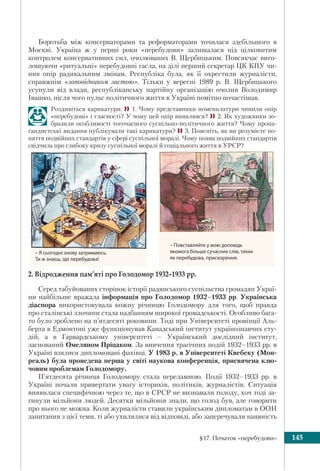 §17. Початок «перебудови» 145
Боротьба між консерваторами та реформаторами точилася здебільшого в
Москві. Україна ж у перші роки «перебудови» залишалася під цілковитим
контролем консервативних сил, очолюваних В. Щербицьким. Повсякчас виго-
лошуючи «ритуальні» перебудовні гасла, на ділі перший секретар ЦК КПУ чи-
нив опір радикальним змінам. Республіка була, як її охрестили журналісти,
справжнім «заповідником застою». Тільки у вересні 1989 р. В. Щербицького
усунули від влади, республіканську партійну організацію очолив Володимир
Івашко, після чого пульс політичного життя в Україні помітно почастішав.
Роздивіться карикатури. 1. Чому представники номенклатури чинили опір
«перебудові» і гласності? У чому цей опір виявлявся? 2. Як художники зо-
бразили особливості тогочасного суспільно-політичного життя? Чому пропа-
гандистські видання публікували такі карикатури? 3. Поясніть, як ви розумієте по-
няття подвійних стандартів у сфері суспільної моралі. Чому поява подвійних стандартів
свідчила про глибоку кризу суспільної моралі й соціального життя в УРСР?
2. Відродження пам’яті про Голодомор 1932–1933 рр.
Серед табуйованих сторінок історії радянського суспільства громадян Украї-
ни найбільше вражала інформація про Голодомор 1932–1933 рр. Українська
діаспора використовувала кожну річницю Голодомору для того, щоб правда
про сталінські злочини стала надбанням широкої громадськості. Особливо бага-
то було зроблено на п’ятдесяті роковини. Тоді при Університеті провінції Аль-
берта в Едмонтоні уже функціонував Канадський інститут українознавчих сту-
дій, а в Гарвардському університеті – Український дослідний інститут,
заснований Омеляном Пріцаком. За вивчення трагічних подій 1932–1933 рр. в
Україні взялися дипломовані фахівці. У 1983 р. в Університеті Квебеку (Мон-
реаль) була проведена перша у світі наукова конференція, присвячена клю-
човим проблемам Голодомору.
П’ятдесята річниця Голодомору стала переламною. Події 1932–1933 рр. в
Україні почали привертати увагу істориків, політиків, журналістів. Ситуація
виявилася специфічною через те, що в СРСР не визнавали голоду, хоч тоді за-
гинули мільйони людей. Десятки мільйонів знали, що голод був, але говорити
про нього не можна. Коли журналісти ставили українським дипломатам в ООН
запитання з цієї теми, ті або ухилялися від відповіді, або заперечували наявність
– Я сьогодні знову затримаюсь.
Ти ж знаєш, іде перебудова!
– Повставляйте у мою доповідь
якомога більше сучасних слів, таких
як перебудова, прискорення.
 