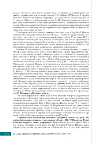Розділ ІV. ВІДНОВЛЕННЯ НЕЗАЛЕЖНОСТІ УКРАЇНИ (1985–1991)146
голоду. Зрештою, дипломати змушені були звернутися за інструкціями: що
робити з проблемою півстолітньої давнини? Політбюро ЦК Компартії України
доручило вивчити це питання секретарю ЦК з ідеології та голові КДБ УРСР.
11 лютого 1983 р. останні написали на ім’я В. Щербицького доповідну записку,
суть якої відображено в назві: «Про пропагандистські і контрпропагандистські
заходи відносно протидії розв’язаній реакційними центрами української еміграції
антирадянської кампанії у зв’язку з продовольчими утрудненнями на Україні, які
мали місце на початку 30-х рр.».
Глава організації «Американці в обороні людських прав в Україні» І. Ольша-
нівський вивчив архіви комісії Конгресу США з Голокосту і запропонував ство-
рити таку саму комісію з розслідування українського голоду. У листопаді 1983 р.
відповідний законопроект було внесено до Конгресу, але Палата представників
поставилася до нього пасивно. Тоді по всіх штатах, де проживали українці, була
організована петиційна кампанія під гаслом «Коріння трави». Ні раніше, ні піз-
ніше такої масштабної акції американські українці не влаштовували.
Завдяки їй законопроект успішно пройшов сенатську комісію, і у вересні
1984 р. Сенат ухвалив його одноголосно. Натомість Палата представників так і
не подала законопроект, який лобіювали українські організації. Становище уря-
тував сенатор Б. Бредлі. Користуючись правом сенаторів вносити поправки в
бюджет, він в останній день роботи 98-ї сесії Конгресу «причепив» витрати на
діяльність тимчасової комісії з розслідування голоду 1932–1933 рр. в Україні до
Фінансової резолюції. Палата представників, яка мала право відкидати внесені
сенаторами поправки, з цією поправкою все-таки погодилася, бо законопроект
був схвалений Сенатом. Р. Рейган без зволікань підписав Фінансову резолюцію,
і у Конгресі США з’явилася комісія, перед якою стояло завдання «здійснити ви-
вчення українського голоду 1932–1933 рр., щоб поширити по всьому світу знання
про голод і забезпечити краще розуміння американською громадськістю радян-
ської системи шляхом виявлення у ньому ролі Рад». Виконавчим директором ко-
місії Конгресу став викладач Гарвардського університету, один із небагатьох
фахівців історії України радянського періоду Джеймс Мейс. Ніхто не очікував,
що очолювана ним дослідницька група з шести українознавців зможе за доволі
короткий термін знайти переконливі докази наймасштабнішого сталінського
злочину. У 1986 р. в США вперше вийшло ґрунтовне дослідження про Голодо-
мор Р. Конквеста «Жнива скорботи».
Тим часом керівництво КПРС уже почало втрачати контроль над процесом
«перебудови». Сталінське табу на згадування голоду, яке трималося п’ять з по-
ловиною десятиліть, було знято. У московській і київській пресі промайнули
перші згадки про трагедію 1933 р. Виступаючи в Києві з нагоди 70-річчя прого-
лошення радянської влади в Україні, В. Щербицький виголосив неювілейний
абзац про трагедію, спричинену нібито неврожаєм. Уперше в СРСР «продоволь-
чі утруднення» дістали офіційну назву – «голод». Це дало підстави українським
ученим, письменникам і журналістам розповідати широкій громадськості про
події, що були «білою плямою» в недавній історії України.
У проблематиці Голодомору основним здобутком радянської доби, яка
стрімко відходила в минуле, стало видання «Голод 1932–1933 років на Украї-
ні: очима істориків, мовою документів». Воно вийшло друком у вересні 1990 р.
під грифом Інституту історії партії при ЦК Компартії України. Навколо цього
збірника документів з архівів Москви та Києва, що його підготували архівісти
 