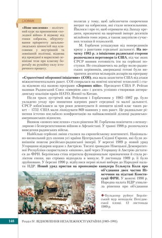 Розділ ІV. ВІДНОВЛЕННЯ НЕЗАЛЕЖНОСТІ УКРАЇНИ (1985–1991)148
полягав у тому, щоб забезпечити скорочення
витрат на озброєння, які стали непосильними.
Йшлося і про те, щоб отримати від Заходу кре-
дити, призначені на щорічний імпорт десятків
мільйонів тонн зерна, а також закупівлю сучас-
них техніки й технологій.
М. Горбачов успадкував від попередників
кризу з ракетами середньої дальності. На по-
чатку 1985 р. з ініціативи радянської сторони
розпочалися переговори із США, під час яких
СРСР виявив готовність іти на серйозні по-
ступки. Не сподіваючись на добру волю радян-
ських керівників, американці готові були ви-
тратити десятки мільярдів доларів на програму
«Стратегічної оборонної ініціативи» (СОІ), яка мала захистити США від атаки
міжконтинентальних ракет. СОІ спиралася на новітні космічні технології і ста-
ла відомою під назвою програми «Зоряних війн». Президент США Р. Рейган
називав Радянський Союз «імперією зла» і досить успішно створював антира-
дянську коаліцію країн НАТО, Японії та Китаю.
Після трьох зустрічей між Рейганом і Горбачовим у 1985–1987 рр. було
укладено угоду про знищення ядерних ракет середньої та малої дальності.
СРСР зобов’язався за три роки демонтувати й знищити цілий клас таких ра-
кет – 1752. США мали ліквідувати 869 наявних у них ракет. Це радикальне рі-
шення істотно послабило конфронтацію на найважливішій ділянці радянсько-
американських відносин.
Виявом «нового мислення» стало рішення М. Горбачова покінчити з непопу-
лярною і безперспективною війною в Афганістані. У травні 1988 р. розпочалося
виведення радянських військ.
Найбільш серйозні зміни сталися на європейському континенті. Національ-
но-визвольний рух охопив усі країни Центрально-Східної Європи, які були зо-
внішнім поясом російсько-радянської імперії. У вересні 1989 р. новий уряд
Угорщини відкрив кордон з Австрією. Тисячі громадян Німецької Демократич-
ної Республіки скористалися «вікном», щоб через Угорщину й Австрію дістати-
ся до ФРН. Берлінська стіна втратила функціональне призначення й стала ре-
ліктом епохи, що стрімко відходила в минуле. 9 листопада 1989 р. її було
зруйновано. У березні 1990 р. відбулися перші вільні вибори до Народної пала-
ти НДР. Новий уряд пристав на пропозицію канцлера Гельмута Коля про
об’єднання двох частин Ні-
меччини на підставі Консти-
туції ФРН. У жовтні 1990 р.
Народна палата НДР ухвали-
ла рішення про об’єднання
Бульдозер руйнує Берлін-
ський мур неподалік Потсдам-
ської площі. 12 листопада
1989 р.
«Нове мислення» – політич-
ний курс на припинення «хо-
лодної війни» й відмову від
гонки озброєнь, обґрунту-
вання пріоритету загально-
людських цінностей над кла-
совими у внутрішній та
зовнішній політиці, відмова
від провідної в марксизмі-ле-
нінізмі тези про класову бо-
ротьбу як рушійну силу істо-
ричного процесу.
ÑËÎÂÍÈÊ
 