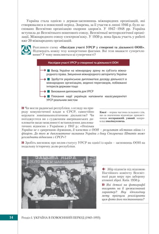 Розділ I. УКРАЇНА В ПОВОЄННИЙ ПЕРІОД (1945–1955)14
Квазі – перша частина складних слів,
що за значенням відповідає прикмет-
никам несправжній, уявний, напри-
клад квазінауковець.
Україна стала однією з держав-засновниць міжнародних організацій, які
створювалися в повоєнний період. Зокрема, за її участю в липні 1946 р. було за-
сновано Всесвітню організацію охорони здоров’я. У 1947–1948 рр. Україна
вступила до Всесвітнього поштового союзу, Всесвітньої метеорологічної органі-
зації, Міжнародного союзу електрозв’язку. У 1950 р. вона брала участь у роботі
вже 20 міжнародних організацій.
Розгляньте схему «Наслідки участі УРСР у створенні та діяльності ООН».
Підтвердіть кожну тезу конкретними фактами. Які тези вважаєте суперечли-
вими? У чому виявляються ці суперечності?
! Вихід України на міжнародну арену як суб’єкта міжна-
родного права. Зміцнення міжнародного авторитету України
! Здобуття українською дипломатією досвіду діяльності в
міжнародних організаціях, веденні переговорів, лобіюванні
інтересів держави тощо 
! Виховання дипломатів для УРСР
! Плекання надії українців наповнити квазісуверенітет
УРСР реальним змістом
Наслідки участі УРСР у створенні та діяльності ООН
 Чи могли радянські республіки, з огляду на при-
роду комуністичної влади в СРСР, самостійно
керувати зовнішньополітичною діяльністю? Чи
погоджуєтеся ви з судженням американських ди-
пломатів щодо можливості встановлення диплома-
тичних відносин з Україною у 1947 р.: «Оскільки
Україна не є суверенною державою, її членство в ООН – результат обставин війни і є
фікцією. До того ж дипломатичне визнання України з боку Сполучених Штатів може
ускладнити відносини з СРСР»?
 Зробіть висновок про вплив статусу УРСР як однієї із країн – засновниць ООН на
подальшу історичну долю республіки.
Збір підписів під відозвою
Постійного комітету Всесвіт-
ньої ради миру про заборону
атомної зброї. Київ. 1950 р.
 Які деталі на фотографії
вказують на її зрежисований
характер? Яку ідеологічну
мету прагнули реалізувати
цим фото його постановники?
 
