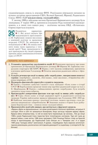 §17. Початок «перебудови» 149
ÏÅÐÅÂ³ÐÒÅ, ×ÎÃÎ ÍÀÂ×ÈËÈÑß
східнонімецьких земель із землями ФРН. Розв’язання німецького питання на
кількох зустрічах представників США, Великої Британії, Франції, Радянського
Союзу, ФРН і НДР поклало кінець «холодній війні».
У лютому 1990 р. військова частина Організації Варшавського договору була
ліквідована. У червні 1991 р. припинила існування Рада економічної взаємодо-
помоги, а в липні того самого року – політична частина ОВД. «Ялтинська»
Європа перестала існувати.
Роздивіться карикатуру.
 1. Які деталі свідчать про
невідповідність проголошено-
го М. Горбачовим «нового мислення»
в зовнішній політиці та пропаганди
всередині СРСР? Чи випадкова ця
невідповідність? 2. Як можна пояс-
нити появу таких карикатур у того-
часній пресі? Чому пропагандисти й
далі приховували від людей справжні
причини зміни зовнішньополітичного
курсу в СРСР?
1. Установіть хронологічну послідовність подій:  Підписання протоколу про повне
припинення дії Організації Варшавського договору  Обрання М. Горбачова гене-
ральним секретарем ЦК КПРС  Перша у світі наукова конференція, присвячена
ключовим проблемам Голодомору  Початок виведення радянських військ з Афга-
ністану.
2. Складіть речення про події та явища доби «перебудови», використавши поняття і
терміни: «перебудова», гласність, «білі плями», «нове мислення», «Стратегічна обо-
ронна ініціатива» (СОІ).
3. Підтвердіть фактами або спростуйте слушність тверджень.
 Одним з основних здобутків гласності стала ліквідація «білих плям» в історії
СРСР.  Перебудовним процесам чинив опір партійно-радянський апарат на чолі з
В. Щербицьким.  Однією з найважливіших причин «перебудови» була потреба
зменшити тягар гонки озброєнь.
4. Проілюструйте конкретними фактами тези про події та явища доби «перебудо-
ви»:  Серед «білих плям» в історії державної партії та радянського суспільства
громадян України найсильніше вражала інформація про Голодомор 1932–1933 рр.
 Найбільш значущим кроком з реалізації політики «нового мислення» стало ра-
дянсько-американське співробітництво.  Знаковою подією в Європі було руйну-
вання Берлінської стіни – символу епохи «холодної війни».
5. Прокоментуйте події (або явища), про які йдеться у фрагменті джерела.
«Ядерна зброя не функціональна і не може розв’язувати політичні проблеми, актуальні й
сьогодні. Ніхто в світі не залишиться безкарним, якщо застосує першим ядерну зброю.
Ядерна війна неприпустима, і в ній не може бути переможців. Це аксіома... Уже до кінця
1980-х років Радянський Союз перестав бути тоталітарною системою. Тоді світ ішов до
ядерної війни, а вже влітку 1988 року президент США Рональд Рейган стояв на Красній
площі й проголошував, що Радянський Союз більше не є “імперією зла”. А в грудні
1989 року “холодна війна” закінчилася. Я думаю, «перебудова» була мирною антитоталі-
тарною революцією, розпочатою в ім’я ідеалів демократії та соціалізму» (з інтерв’ю М. Гор-
бачова).
 