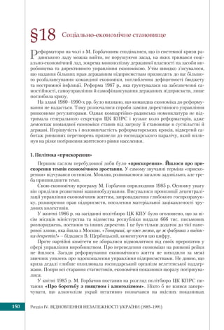Розділ ІV. ВІДНОВЛЕННЯ НЕЗАЛЕЖНОСТІ УКРАЇНИ (1985–1991)150
Соціально-економічне становище
Реформатори на чолі з М. Горбачовим сподівалися, що із системної кризи ра-
дянського ладу можна вийти, не порушуючи засад, на яких тримався соці-
ально-економічний лад, зокрема монополізму державної власності на засоби ви-
робництва та директивного управління економікою. Утім швидко з’ясувалося,
що надання більших прав державним підприємствам призводить до ще більшо-
го розбалансування командної економіки, поглиблення дефіцитності бюджету
та нестримної інфляції. Реформа 1987 р., яка ґрунтувалася на забезпеченні са-
мостійності, самоуправління й самофінансування державних підприємств, лише
поглибила кризу.
На зламі 1980–1990-х рр. було визнано, що командна економіка до реформу-
вання не надається. Тому розпочалися спроби заміни директивного управління
ринковими регуляторами. Однак компартійно-радянська номенклатура не під-
тримала генерального секретаря ЦК КПРС і вузьке коло реформаторів, адже
демонтаж командної економіки ставив під загрозу її становище в суспільстві й
державі. Нерішучість і половинчастість реформаторських кроків, відвертий са-
ботаж ринкових перетворень призвели до господарського паралічу, який впли-
нув на різке погіршення життєвого рівня населення.
1. Політика «прискорення»
Першим гаслом перебудовної доби було «прискорення». Йшлося про при-
скорення темпів економічного зростання. У самому звучанні терміна «приско-
рення» відчувався оптимізм. Мовляв, розвиваємося загалом задовільно, але тре-
ба пришвидшити темп.
Свою економічну програму М. Горбачов оприлюднив 1985 р. Основну увагу
він приділив розвиткові машинобудування. Висувалися пропозиції децентралі-
зації управління економічним життям, запровадження глибокого госпрозрахун-
ку, розширення прав підприємств, посилення матеріальної зацікавленості тру-
дових колективів.
У жовтні 1986 р. на засіданні політбюро ЦК КПУ було оголошено, що за ві-
сім місяців міністерства та відомства республіки видали 666 тис. письмових
розпоряджень, постанов та інших директив. І це був тільки додаток до тієї папе-
рової зливи, яка йшла з Москви. «Товариші, це вже межа, це ж фабрика з видан-
ня декретів!» – бідкався В. Щербицький, коментуючи цю цифру.
Проте партійні комітети не збиралися відмовлятися від своїх прерогатив у
сфері управління виробництвом. Про переведення економіки на ринкові рейки
не йшлося. Засади реформування економічного життя не виходили за межі
звичних уявлень про вдосконалення управління підприємствами. Не дивно, що
криза дедалі глибше охоплювала господарський організм велетенської наддер-
жави. Попри всі старання статистиків, економічні показники щоразу погіршува-
лися.
У квітні 1985 р. М. Горбачов поставив на розгляд політбюро ЦК КПРС пи-
тання «Про боротьбу з пияцтвом і алкоголізмом». Ніхто б не взявся запере-
чувати, що алкоголізм украй негативно позначався на якісних показниках
§18
 