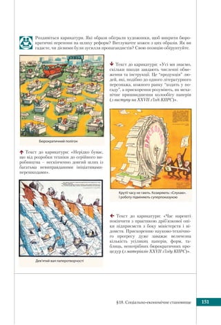 §18. Соціально-економічне становище 151
Роздивіться карикатури. Які образи обіграли художники, щоб викрити бюро-
кратичні перепони на шляху реформ? Витлумачте кожен з цих образів. Як ви
гадаєте, чи дієвими були зусилля пропагандистів? Свою позицію обґрунтуйте.
Текст до карикатури: «Час нарешті
покінчити з практикою дріб’язкової опі-
ки підприємств з боку міністерств і ві-
домств. Прискоренню науково-технічно-
го прогресу дуже заважає величезна
кількість усіляких паперів, форм, та-
блиць, непотрібних бюрократичних про-
цедур (з матеріалів XXVII з’їзду КПРС)».
Текст до карикатури: «Усі ми знаємо,
скільки шкоди завдають численні обме-
ження та інструкції. Це “продукція” лю-
дей, які, подібно до одного літературного
персонажа, кожного ранку “ходять у по-
саду”, а прискорення розуміють, як меха-
нічне пришвидшення колообігу паперів
(з виступу на XXVII з’їзді КПРС)».
Текст до карикатури: «Нерідко буває,
що від розробки техніки до серійного ви-
робництва – нескінченно довгий шлях із
багатьма невиправданими ініціативами-
перешкодами».
Дев’ятий вал паперотворчості
Бюрократичний полігон
Крутії часу не гають. Козиряють: «Слухаю».
І роботу підміняють суперпоказухою
 