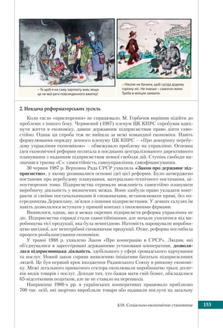 §18. Соціально-економічне становище 153
2. Невдача реформаторських зусиль
Коли гасло «прискорення» не спрацювало, М. Горбачов вирішив підійти до
проблеми з іншого боку. Червневий (1987) пленум ЦК КПРС спробував вдих-
нути життя в економіку, давши державним підприємствам право діяти само-
стійно. Однак ця спроба теж не вийшла за межі командної економіки. Навіть
формулювання порядку денного пленуму ЦК КПРС – «Про докорінну перебу-
дову управління економікою» – обмежувало проблему на управлінні. Основна
ідея економічної реформи полягала в поєднанні централізованого директивного
планування з наданням підприємствам певної свободи дій. Ступінь свободи ви-
значався трьома «С»: самостійність, самоуправління, самофінансування.
30 червня 1987 р. Верховна Рада СРСР ухвалила «Закон про державне під-
приємство», у якому розвивалися основні ідеї цієї реформи. Було затверджено
постанови про перебудову планування, матеріально-технічного постачання, ці-
ноутворення тощо. Підприємства отримали можливість самостійно планувати
виробничу діяльність у визначених межах. Вони здобули право укладати конт-
ракти зі своїми постачальниками й споживачами, встановлювати прямі, без по-
середництва Держплану, зв’язки з іншими підприємствами. У деяких галузях їм
навіть дозволялося вступати у прямий контакт з іноземними фірмами.
Виявилося, однак, що в межах окремих підприємств реформа управління не
діє. Підприємства справді стали самостійнішими, але почали ухилятися від ви-
робництва тієї продукції, яка була невигідною. Натомість нарощували виробни-
цтво вигідної, але непотрібної споживачам продукції. Отже, реформа поглибила
процеси розбалансування економіки.
У травні 1988 р. ухвалено Закон «Про кооперацію в СРСР». Людям, які
об’єднувалися в зареєстровані державними установами кооперативи, дозволя-
лася підприємницька діяльність, здебільшого у сфері громадського харчування
та послуг. Новий закон сприяв виявленню ініціативи багатьох підприємливих
людей. Це був перший крок входження Радянського Союзу в ринкову економі-
ку. Межі легального приватного сектора охоплювали виробництво трьох десят-
ків видів товарів і послуг. Доходи тих, хто бажав мати свій бізнес, обкладалися
65-відсотковим податком, але це не ставало на перешкоді.
Наприкінці 1980-х рр. в українських кооперативах працювало приблизно
700 тис. осіб, які щорічно виробляли товари або надавали послуги на загальну
– Та щоб я на саму зарплату жив, якщо
це не мої речі повсякденного вжитку!
– Ніколи не бачила, щоб сусіда додому
горілку ніс. Не інакше – самогон жене.
Треба в міліцію заявити.
 