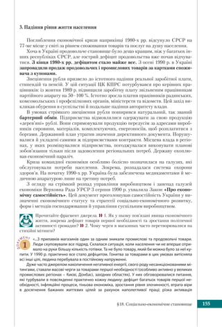 §18. Соціально-економічне становище 155
3. Падіння рівня життя населення
Поглиблення економічної кризи наприкінці 1980-х рр. відсунуло СРСР на
77-ме місце у світі за рівнем споживання товарів та послуг на душу населення.
Хоча в Україні продовольче становище було дещо кращим, ніж у багатьох ін-
ших республіках СРСР, але гострий дефіцит продовольства вже почав відчува-
тися. З кінця 1980-х рр. дефіцитом стало майже все. З осені 1990 р. в Україні
запровадили продаж продовольчих і промислових товарів за картками спожи-
вача з купонами.
Знецінення рубля призвело до істотного падіння реальної заробітної плати,
стипендій та пенсій. У цій ситуації ЦК КПРС потурбувався про керівних пра-
цівників: із жовтня 1989 р. підвищили заробітну плату звільненим працівникам
партійного апарату на 50–100 %. Істотно зросла платня працівників радянських,
комсомольських і профспілкових органів, міністерств та відомств. Цей захід ви-
кликав обурення в суспільстві й подальше падіння авторитету влади.
В умовах стрімкого знецінення рубля поширився натуральний, так званий
бартерний обмін. Підприємства відмовлялися одержувати за свою продукцію
«дерев’яні» рублі. Вони спрямовували продукцію передусім за адресами вироб-
ників сировини, матеріалів, комплектуючих, енергоносіїв, щоб розплатитися з
боргами. Державний план утратив значення директивного документа. Порушу-
валися й укладені самими ж підприємствами контракти. Місцева влада в регіо-
нах, у яких розміщувалися підприємства, погоджувалася виконувати планові
зобов’язання тільки після задоволення регіональних потреб. Державу охоплю-
вав економічний параліч.
Криза командної економіки особливо болісно позначилася на галузях, які
обслуговували потреби населення. Зокрема, розпадалася система охорони
здоров’я. На початку 1990-х рр. Україна була забезпечена медикаментами й ме-
дичною апаратурою лише на третину потреб.
З огляду на стрімкий розпад управління виробництвом і занепад галузей
економіки Верховна Рада УРСР 3 серпня 1990 р. ухвалила Закон «Про еконо-
мічну самостійність». Цей документ проголошував самостійність України у ви-
значенні економічного статусу та стратегії соціально-економічного розвитку,
форм і методів господарювання й управління суспільним виробництвом.
Прочитайте фрагмент джерела. 1. Як у ньому пов’язані явища економічного
життя, зокрема дефіцит товарів першої необхідності та зростання політичної
активності громадян? 2. Чому черги в магазинах часто перетворювалися на
стихійні мітинги?
ДОКУ
МЕНТ
1
«...З прилавків магазинів один за одним зникали промислові та продовольчі товари.
Люди скуповували все підряд. Склалася ситуація, коли населення чи не вперше отри-
мало на руки більшу кількість готівки. Та не було товару, який би можна було за неї ку-
пити. У 1990 р. практично все стало дефіцитом. Гонитва за товарами в цих умовах витісняла
всі інші цілі, людина перебувала в постійному напруженні.
Дуже часто джерелом накопичення негативної енергії, свого роду несанкціонованими мі-
тингами, ставали масові черги за товарами першої необхідності (особливо активно у великих
промислових регіонах – Києві, Донбасі, західних областях). У них обговорювалися питання,
які турбували в повсякденні практично кожну людину: дефіцит багатьох товарів першої не-
обхідності, інфляційні процеси, тіньова економіка, зростання рівня злочинності, втрата віри
в  досягнення бажаних життєвих цілей за рахунок наполегливої праці; різка активація
 