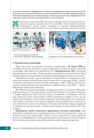 Розділ ІV. ВІДНОВЛЕННЯ НЕЗАЛЕЖНОСТІ УКРАЇНИ (1985–1991)156
в суспільстві діяльності неформальних об’єднань; проваджувана владою економічна політи-
ка. У результаті активного обговорення наявних економічних негараздів отримання довго за-
мовчуваної інформації про історичне минуле, екологічну ситуацію тощо відбувалася політи-
зація суспільства» («Економічна історія України» за ред. В. Смолія).
Роздивіться карикатури. 1. Як криза економіки посилила соціальне розша-
рування й напругу в радянському суспільстві? 2. Чому професії, пов’язані з
постачанням і збутом товарів, потрапили до переліку найпрестижніших?
3. Які деградаційні явища в царині суспільної моралі спричинила економічна криза?
– Громадяни, не стійте, імпортне взуття закінчується!
– Чого це ваші продавці такі невеселі?
– А ви ж бачите: прилавки з оргскла зробили.
4. Чорнобильська катастрофа
Через рік після оголошення політики «перебудови», 26 квітня 1986 р.,
в Україні, неподалік від Києва, сталася найбільша в історії людства техногенна
катастрофа. Два вибухи на енергоблоці № 4 Чорнобильської АЕС наблизили
крах радянської економіки. Тяжкі наслідки катастрофи не подолані й досі. Вони
впливатимуть на екологічний стан України впродовж життя багатьох поколінь.
Чорнобильська АЕС почала працювати в серпні 1977 р. із введенням в екс-
плуатацію першого енергоблока; другий почав діяти в листопаді 1978 р.; третій і
четвертий енергоблоки вступили в дію, відповідно, у 1981 і 1983 рр. Після цього
атомна станція зрівнялася за потужністю з найбільшими у світі АЕС – «Боже»
(Франція) і «Фукусіма» (Японія).
Від Чорнобильської катастрофи постраждали майже 5 млн осіб, забруднено
радіонуклідами до 5 тис. населених пунктів Росії, Білорусі та України. Зокрема,
в Україні забруднено 2293 населені пункти 74 районів, де проживало 2,6 млн
осіб. Загальна площа забруднення в УРСР дорівнювала майже 54 тис. кв. км.
Люди, які опинилися в зоні впливу руйнівних наслідків аварії, і досі пережива-
ють особисту трагедію. Стан їхнього здоров’я дедалі погіршується. Десятки ти-
сяч людей пішли з життя. За оцінками експертів, економічний тягар, пов’язаний
із ліквідацією наслідків аварії, становив для України до кінця 2015 р. 179 млрд
доларів.
Керівництво країни намагалося применшити наслідки катастрофи. Про
шкідливість радіоактивних викидів радянське населення попередили лише на
дев’ятий день після катастрофи. Раніше лунали заспокійливі заяви. Горбачов
натиснув на Щербицького, щоб першотравнева демонстрація в столиці України
була, як завжди, масовою, хоча рівень радіації у місті загрозливо зростав.
 