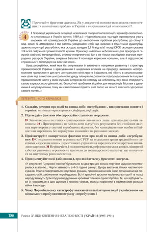 Розділ ІV. ВІДНОВЛЕННЯ НЕЗАЛЕЖНОСТІ УКРАЇНИ (1985–1991)158
ÏÅÐÅÂ³ÐÒÅ, ×ÎÃÎ ÍÀÂ×ÈËÈÑß
Прочитайте фрагмент джерела. Як у документі пояснюється зв’язок економіч-
них та екологічних проблем в Україні з визріванням ідеї незалежності?
ДОКУ
МЕНТ
4
З Резолюції української асоціації незалежної творчої інтелігенції з приводу екологічно-
го становища в Україні (січень 1989 р.): «Чорнобильська трагедія привернула увагу
широких кіл громадськості України до екологічних проблем республіки, до стану її
вод, землі та атмосфери. І ми раптом усвідомили собі, що живемо в гігантській душогубці,
адже на території республіки, яка складає заледве 2,7 % від всієї площі СРСР, сконцентрована
1/4 всієї потужної промисловості країни. Причому найбільш небезпечних для природи її га-
лузей: хімічної, металургійної, атомно-енергетичної. Це є не тільки наслідком значних при-
родних ресурсів України, зокрема багатих її покладів корисних копалин, але й відсутністю
справжнього господаря на власній землі...
Уряд республіки, який мав би регулювати й визначати напрямок розвитку і структуру
промисловості України з врахуванням її шкідливих впливів на природу, виявився неспро-
можним протистояти диктату центральних міністерств і відомств, які нібито в загальносоюз-
них цілях під захистом центрального уряду планували розвиток підпорядкованих їм галузей
промисловості чисто у своїх вузьких інтересах без огляду на небезпеку, яку вони створюють
своєю варварською діяльністю. Екологічні проблеми України для мешканців Москви є дале-
кими й незрозумілими, тому ми самі повинні підняти свій голос на захист власного здоров’я і
самого життя...»
1. Складіть речення про події та явища доби «перебудови», використавши поняття і
терміни: політика «прискорення», дефіцит, інфляція.
2. Підтвердіть фактами або спростуйте слушність тверджень.
 Започаткована політика «прискорення» виявилася лише пропагандистським за-
кликом.  «Прискорення» не могло дати відчутних результатів без глибоких якіс-
них перетворень у системі виробничих відносин, без «розкріпачення» особистої іні-
ціативи виробника, без перебудови економіки на ринкових засадах.
3. Проілюструйте конкретними фактами тези про події та явища доби «перебудо-
ви»:  Сподівання нового керівництва СРСР на подолання кризи традиційними за-
собами «вдосконалення» директивного управління народним господарством вияви-
лися марними.  Нерішучість і половинчастість реформаторських кроків, відвертий
саботаж ринкових перетворень призвели до господарського паралічу, що позначив-
ся на життєвому рівні населення.
4. Прокоментуйте події (або явища), про які йдеться у фрагменті джерела.
«У результаті “цукрової паніки” буквально за два-три дні вільна торгівля цукром перетво-
рилася в агонію... Черги займають о 4–5 годині ранку... Цукру вистачає тільки частині очі-
кувачів. Решта повертаються з пустими руками, проклинаючи всіх і все, починаючи від по-
садових осіб, закінчуючи перебудовою. Всі ті трирічні зусилля керівництва партії та праці
народу можуть бути порушені дурними кроками тільки в одній торгівлі. Те, що відбуваєть-
ся й говориться в цих шумних і гнівних чергах, можна порівняти з найтяжчими роками
війни й голоду».
5. Чому Чорнобильську катастрофу вважають каталізатором подій українського на-
ціонального пробудження періоду «перебудови»?
 
