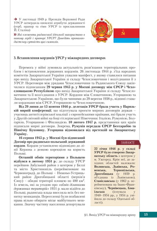 §1. Вихід УРСР на міжнародну арену 15
У листопаді 1949 р. Президія Верховної Ради
УРСР затвердила оновлені атрибути державності
(герб, прапор та гімн УРСР із прославлянням
Й. Сталіна)
 Які елементи радянської ідеології використано в
новому гербі і прапорі УРСР? Доведіть пропаган-
дистську сутність цих символів.
3. Встановлення кордонів УРСР у міжнародних договорах
Перемога у війні зумовила актуальність розв’язання територіальних про-
блем і встановлення державних кордонів. 26 листопада 1944 р. з’їзд народних
комітетів Закарпатської України ухвалив маніфест, у якому ставилося питання
про вихід Закарпатської України зі складу Чехословаччини і возз’єднання її з
УРСР. Переговори між урядами Чехословаччини та Радянського Союзу закін-
чилися підписанням 29 червня 1945 р. у Москві договору між СРСР і Чехо-
словацькою Республікою про вихід Закарпатської України зі складу Чехосло-
ваччини та її возз’єднання з УРСР. Кордони між Словаччиною, Угорщиною та
Закарпатською Україною, що були чинними до 29 вересня 1938 р., віднині става-
ли кордонами між СРСР, Угорщиною та Чехословаччиною.
Від 29 липня до 15 жовтня 1946 р. делегація УРСР брала участь у Паризь-
кій мирній конференції, що підготувала проекти мирних договорів держав –
учасниць антигітлерівської коаліції з європейськими країнами, які брали участь
у Другій світовій війні на боці гітлерівської Німеччини: Італією, Румунією, Бол-
гарією, Угорщиною і Фінляндією. 10 лютого 1947 р. представники цих країн
підписали мирні договори. Зокрема, Румунія передала СРСР Бессарабію та
Північну Буковину. Угорщина відмовилася від претензій на Закарпатську
Україну.
16 серпня 1945 р. у Москві був підписаний
Договір про радянсько-польський державний
кордон. Кордон установлено відповідно до лі-
нії Керзона з деякою корекцією на користь
Польщі.
Останній обмін територіями з Польщею
відбувся в лютому 1951 р.: до складу УРСР
перейшов Забузький район з центром у Белзі
та місто Христинопіль (перейменоване на
Червоноград), до Польщі – Нижньо-Устриць-
кий район Дрогобицької області (верхів’я
Сяну) – обидві території площею по 480 км2.
Із земель, які за угодою про «обмін ділянками
державних територій» 1951 р. мали відійти до
Польщі, радянська влада виселяла всіх без ви-
нятку мешканців. Переселенці були позбавлені
права вільно обирати місце майбутнього меш-
кання. Значну частину населення депортували
22 січня 1946 р. у складі
УРСР було створено Закар-
патську область з центром у
м. Ужгород. Крім неї, до за-
хідних областей належали:
Волинська, Львівська, Ро-
венська, Тернопільська,
Дрогобицька (у 1959 р.
об’єднана із Львівською),
Станіславська (у 1962 р. пе-
рейменована на Івано-Фран-
ківську), Чернівецька, Ізма-
їльська (існувала у
1940–1954 рр., у 1954 р. уві-
йшла до складу Одеської об-
ласті).
ÇÀÓÂÀÆÒÅ
 