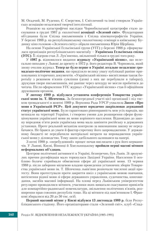 Розділ ІV. ВІДНОВЛЕННЯ НЕЗАЛЕЖНОСТІ УКРАЇНИ (1985–1991)160
М. Осадчий, М. Руденко, Є. Сверстюк, І. Світличний та інші створили Україн-
ську асоціацію незалежної творчої інтелігенції.
Реакцією на катастрофічні наслідки Чорнобильської катастрофи стало за-
снування в грудні 1987 р. екологічної асоціації «Зелений світ». Фундаторами
об’єднання були Спілка письменників і Спілка кінематографістів України.
У березні 1988 р. на республіканському екологічному семінарі в київському Бу-
динку кіно головою «Зеленого світу» обрали письменника Юрія Щербака.
На основі Української Гельсінської групи (УГГ) у березні 1988 р. сформува-
лася організація республіканського масштабу – Українська Гельсінська спілка
(УГС). Її лідером став Л. Лук’яненко, звільнений тільки в грудні того року.
У 1987 р. відновилося видання журналу «Український вісник», що неле-
гально виходив у Львові до арешту в 1972 р. його редактора В. Чорновола, який
знову очолив журнал. Тепер це було перше в Україні легальне незалежне гро-
мадсько-політичне видання, що приділяло велику увагу публікації раніше при-
ховуваних історичних документів. «Український вісник» висвітлював також бо-
ротьбу з режимом в’язнів сумління (деякі з них ще перебували в таборах),
друкував твори письменників, які раніше через цензуру не могли пробитися до
читача. Після оформлення УГС журнал «Український вісник» став її офіційним
друкованим органом.
У лютому 1989 р. відбулася установча конференція Товариства україн-
ської мови ім. Т. Шевченка. За безпосередньої участі цієї організації і під тис-
ком громадськості в жовтні 1989 р. Верховна Рада УРСР ухвалила Закон «Про
мови в Українській РСР». Цей документ юридично закріплював державний
статус української мови. Було гарантовано рівноправність мов усіх народів, що
мешкали на території України, і створено умови для розширення сфери функ-
ціонування української мови як мови корінного населення. Відповідно до зако-
ну впродовж п’яти років українська мова мала замінити російську в державних
установах. Проте реальний механізм контролю за виконанням закону не перед-
бачався. Не брався до уваги й фактор спротиву його запровадженню. У держав-
ному бюджеті не передбачили матеріальні витрати на впровадження україн-
ської мови у діловодство. Тому закон здебільшого залишався на папері.
З осені 1988 р. «перебудовний» процес почав вислизати з рук його кермани-
чів. У Львові, Києві, Вінниці й Хмельницькому пройшли перші масові мітинги
неформальних об’єднань.
Центром політичної активності в Україні, безперечно, був Львів. Зі зрозумі-
лих причин русифікація мало торкнулася Західної України. Населення її осо-
бливо боляче сприймало обмеження сфери дії української мови. 13 червня
1988 р. після заборони місцевою владою проведення установчих зборів Товари-
ства української мови ім. Т. Шевченка львів’яни розпочали численні акції про-
тесту. Вони протестували проти закриття шкіл з українською мовою навчання,
витіснення рідної мови зі сфери державного управління, судочинства, книгови-
дання, засобів масової інформації. На площі перед Львівським університетом
регулярно проводилися мітинги, учасники яких вимагали скасування привілеїв
для компартійно-радянської номенклатури, звільнення політичних в’язнів, роз-
ширення прав союзних республік тощо. На ці мітинги під пам’ятником І. Фран-
кові збиралися від 20 до 50 тис. осіб.
Перший масовий мітинг у Києві відбувся 13 листопада 1989 р. біля Респу-
бліканського стадіону. Його організаторами стали «Зелений світ», клуб «Спад-
 