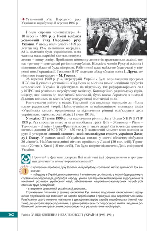 Розділ ІV. ВІДНОВЛЕННЯ НЕЗАЛЕЖНОСТІ УКРАЇНИ (1985–1991)162
Попри спротив номенклатури, 8–
10 вересня 1989 р. у Києві відбувся
установчий з’їзд Народного руху
України. У ньому взяли участь 1109 де-
легатів від 1247 первинних осередків.
85 % делегатів були українцями, п’ята
частина мала партійні квитки, семеро з
десяти – вищу освіту. Приблизно половину делегатів представляли західні, по-
над третину – центральні регіони республіки. Кількість членів Руху зі східних і
південних областей була мізерною. Робітничий клас майже не брав участі у тво-
ренні нової організації. Головою НРУ делегати з’їзду обрали поета І. Драча, ке-
рівником секретаріату – М. Гориня.
28 вересня 1989 р. у «Літературній Україні» була оприлюднена програма
НРУ, що її ухвалив установчий з’їзд. Вона не містила вимог негайного здобуття
незалежності України й орієнтувала на підтримку тих реформаторських сил
у КПРС, які розпочали перебудовну політику. Компартійно-радянському керів-
ництву, яке звикло до політичної монополії, було важко боротися з чимдалі
більшим впливом на маси з боку конкурентної політичної сили.
Розгортаючи роботу в масах, Народний рух апелював передусім до «білих
плям» радянської історії. Найпотужнішою та найзначнішою виявилася акція
«Українська хвиля», організована на відзначення річниці возз’єднання двох
українських народних республік 21 січня 1919 р.
У неділю, 21 січня 1990 р., на відзначення річниці Акту Злуки УНР і ЗУНР
1919 р. Рух спромігся вивести на автомобільну трасу Київ – Житомир – Рівне –
Тернопіль – Львів – Івано-Франківськ сотні тисяч людей (за вочевидь примен-
шеними даними МВС УРСР – 450 тис.). У зазначений момент вони взялися за
руки й утворили «живий ланцюг», який символізував єдність українців Захо-
ду і Сходу. У рамках акції «Українська хвиля» у шести областях відбулося
30 мітингів. Найбагатолюдніші мітинги пройшли у Львові (20 тис. осіб), Терно-
полі (20 тис.), Києві (16 тис. осіб). Так було вперше відзначено День соборності
України.
Прочитайте фрагмент джерела. Які політичні ідеї сформульовано в програм-
них документах новоутвореної організації?
ДОКУ
МЕНТ
1
Із програми Народного руху України за перебудову: «Головною метою діяльності Рух ви-
значає:
– побудову в Україні демократичного й гуманного суспільства, у якому буде досягнуто
справжнє народовладдя, добробут народу і умови для гідного життя людини, відродження та
всебічний розвиток української нації, забезпечення національно-культурних потреб усіх
етнічних груп республіки;
– створення суверенної української держави...
Стрижневим питанням у ділянці економіки Рух вважає подолання економічного відчу-
ження трудівників від власності на засоби виробництва і продукції, яка виробляється ними.
Розв’язання цього питання пов’язано з денаціоналізацією засобів виробництва (певної час-
тини), децентралізацією управління, з демократизацією господарського життя і надання ро-
бітникам і селянам права самим розпоряджатись результатами своєї праці».
Установчий з’їзд Народного руху
України за перебудову. 8 вересня 1989 р.
 