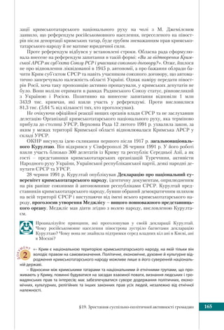 §19. Зростання суспільно-політичної активності громадян 165
зації кримськотатарського національного руху на чолі з М. Джемілєвим
заявило, що референдум російськомовного населення, переселеного на півост-
рів після депортації кримських татар, буде грубим зневажанням прав кримсько-
татарського народу й не матиме юридичної сили.
Проте референдум відбувся у встановлені строки. Обласна рада сформулю-
вала внесене на референдум запитання в такій формі: «Ви за відтворення Крим-
ської АРСР як суб’єкта Союзу РСР і учасника союзного договору?». Отже, йшлося
не про відновлення ліквідованої в 1945 р. автономії, а про бажання облради ба-
чити Крим суб’єктом СРСР та навіть учасником союзного договору, що автома-
тично заперечувало належність області Україні. Однак наміру передати півост-
рів Росії, хоча таку пропозицію активно пропагували, у кримських депутатів не
було. Вони воліли отримати в рамках Радянського Союзу статус, рівновеликий
з Україною і Росією. Позитивно на винесене запитання відповіли 1 млн
343,9 тис. кримчан, які взяли участь у референдумі. Проти висловилися
81,3 тис. (5,64 % від кількості тих, хто проголосував).
Не очікуючи офіційної реакції вищих органів влади СРСР та не заслухавши
делегацію Організації кримськотатарського національного руху, яка терміново
прибула до столиці УРСР, Верховна Рада 12 лютого 1991 р. ухвалила закон, за
яким у межах території Кримської області відновлювалася Кримська АРСР у
складі УРСР.
ОКНР висунула ідею скликання першого після 1917 р. загальнонаціональ-
ного Курултаю. Він відкрився у Сімферополі 26 червня 1991 р. У його роботі
взяли участь близько 300 делегатів із Криму та республік Середньої Азії, а як
гості – представники кримськотатарських організацій Туреччини, активісти
Народного руху України, Української республіканської партії, деякі народні де-
путати СРСР та УРСР.
28 червня 1991 р. Курултай опублікував Декларацію про національний су-
веренітет кримськотатарського народу, ідентичну документам, оприлюдненим
на рік раніше союзними й автономними республіками СРСР. Курултай пред-
ставників кримськотатарського народу, бувши обраний демократичним шляхом
на всій території СРСР і виступаючи від імені всього кримськотатарського на-
роду, проголосив утворення Меджлісу – вищого повноважного представниць-
кого органу. Меджліс мав діяти згідно з волею народу, висловленою Курулта-
єм.
Проаналізуйте принципи, які проголошував у своїй декларації Курултай.
Чому російськомовне населення півострова зустріло багнетами декларацію
Курултаю? Чому вона не знайшла підтримки серед владних кіл ані в Києві, ані
в Москві?
ДОКУ
МЕНТ
2
«– Крим є національною територією кримськотатарського народу, на якій тільки він
володіє правом на самовизначення. Політичне, економічне, духовне й культурне від-
родження кримськотатарського народу можливе лише в його суверенній національ-
ній державі.
– Відносини між кримськими татарами та національними й етнічними групами, що про-
живають у Криму, повинні будуватися на засадах взаємної поваги, визнання людських і гро-
мадянських прав та інтересів; має забезпечуватися суворе додержання політичних, еконо-
мічних, культурних, релігійних та інших законних прав усіх людей, незалежно від етнічної
належності.
 