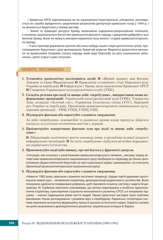 Розділ ІV. ВІДНОВЛЕННЯ НЕЗАЛЕЖНОСТІ УКРАЇНИ (1985–1991)166
ÏÅÐÅÂ³ÐÒÅ, ×ÎÃÎ ÍÀÂ×ÈËÈÑß
– Кримська АРСР, відновлювана не як національно-територіальне утворення, розгляда-
ється як спроба юридичного закріплення результатів депортації кримських татар у 1944 р. і
не визнається Курултаєм у такому вигляді.
– Земля та природні ресурси Криму, включаючи оздоровчо-рекреаційний потенціал,
є основою національного багатства кримськотатарського народу і джерелом добробуту всіх
жителів Криму. Вони не можуть використовуватися поза волею і згодою кримськотатарсько-
го народу.
– У разі протидії державних органів або яких-небудь інших сторін досягненню цілей, про-
голошуваних Курултаєм і цією декларацією, Курултай доручає Меджлісу домагатися визнан-
ня за кримськими татарами статусу народу, який веде боротьбу за своє національне звіль-
нення, і діяти згідно з цим статусом».
1. Установіть хронологічну послідовність подій:  «Живий ланцюг» між Києвом,
Львовом та Івано-Франківськом  Проведення установчого з’їзду Народного руху
України за перебудову  Референдум у Криму щодо відновлення Кримської АРСР
 Створення Українського культурологічного клубу (УКК).
2. Складіть речення про події та явища доби «перебудови», використавши назви не-
формальних організацій: Український культурологічний клуб (УКК), Товариство
Лева, асоціація «Зелений світ», Українська Гельсінська спілка (УГС), Народний
рух України за перебудову, Організація кримськотатарського національного руху;
церковні організації – РПЦ, УГКЦ, УАПЦ, УПЦ.
3. Підтвердіть фактами або спростуйте слушність твердження.
За доби «перебудови» компартійні та радянські органи влади прагнули зберігати
контроль за суспільно-політичним життям у державі.
4. Проілюструйте конкретними фактами тези про події та явища доби «перебу-
дови»:
 Лібералізація політичного життя зумовила появу в республіці великої кількості
неформальних організацій.  За часів «перебудови» відбулося релігійне відроджен-
ня українського суспільства.
5. Прокоментуйте події (або явища), про які йдеться у фрагменті джерела.
«Ситуація, яка склалася з розв’язанням кримськотатарського питання... висуває перед ак-
тивістами кримськотатарського національного руху необхідність переходу до більш орга-
нізованих форм політичної боротьби за свої національні права і демократію» (зі статуту
Організації кримськотатарського національного руху).
6. Підтвердіть фактами або спростуйте слушність твердження.
«Навесні 1985 року, прагнучи стримати негативні тенденції, лідери партії-держави прого-
лосили новий курс – оновлення соціалізму, демократизації радянського суспільства. Вони
планували здійснити помірковані реформи, щоб підновити існуючу систему і надати їй ди-
намізму. М. Горбачов невтомно повторював, що метою перетворень є всебічне вдоскона-
лення соціалізму, прискорення соціально-економічного розвитку СРСР, а в кінцевому під-
сумку – значне підвищення рівня життя людей. Однак практичні наслідки такої політики
викликали тільки розчарування і розвіяли віру в перебудову. Радянська тоталітарна сис-
тема пережила всеохопну формаційну кризу й зазнала остаточного краху. Україна ступила
на шлях незалежного демократичного розвитку» (український історик В. Баран).
 