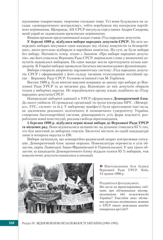 Розділ ІV. ВІДНОВЛЕННЯ НЕЗАЛЕЖНОСТІ УКРАЇНИ (1985–1991)168
науковими товариствами, творчими спілками тощо. Усі вони будувалися на за-
садах «демократичного централізму», тобто перебували під контролем партій-
ного керівництва. Щоправда, АН СРСР висунула серед інших Андрія Сахарова,
який украй не задовольняв кремлівське керівництво.
Вищим органом представницької влади ставав З’їзд народних депутатів.
У березні 1989 р. відбулися вибори народних депутатів СРСР. На всіх по-
передніх виборах висувався один кандидат від «блоку комуністів та безпартій-
них», якого ретельно відбирали в партійних комітетах. По суті, це були вибори
без вибору. Натомість тепер, згідно з Законом «Про вибори народних депута-
тів», що його ухвалила Верховна Рада СРСР, вирішальне слово у визначенні де-
путатів надавалося виборцям. На один мандат могли претендувати кілька кан-
дидатів. В Україні виборці провалили багатьох високопосадових функціонерів.
Вибори створили дворівневу парламентську систему: З’їзд народних депута-
тів СРСР і сформований з його складу таємним голосуванням постійний ор-
ган – Верховну Раду СРСР. Головою останньої став М. Горбачов.
Восени 1989 р. були внесені важливі поправки до закону про вибори до Вер-
ховної Ради УРСР та до місцевих рад. Відповідно до них депутатів обирали
тільки у виборчих округах. Не передбачалося органу влади, подібного до З’їзду
народних депутатів СРСР.
Напередодні виборчої кампанії в УРСР сформувався Демократичний блок.
До нього увійшли 43 громадські організації та групи (осередки НРУ, «Меморі-
ал», УГС, «зелені» та ін.). У виборчому маніфесті були проголошені такі гасла,
як досягнення реального політичного й економічного суверенітету України,
створення багатопартійної системи, рівноправність усіх форм власності, роз-
роблення нової конституції, реальна свобода віросповідання.
4 березня 1990 р. відбулися перші вільні вибори до Верховної Ради УРСР
та місцевих рад. Вони відзначалися активністю: на дільниці з’явилися 85 % тих,
хто був внесений до виборчих списків. Бюлетені містили по одній кандидатурі
лише в чотирьох округах із 450.
Вибори засвідчили, що компартійно-радянський апарат контролював ситуа-
цію. Демократичний блок зазнав поразки. Номенклатура перемогла в усіх об-
ластях, окрім Львівської, Івано-Франківської й Тернопільської. У цих трьох об-
ластях за кандидатів Демократичного блоку віддали голоси 85 % виборців, тож
комуністичні депутати опинилися в опозиції.
Пікетувальники біля будівлі
Верховної Ради УРСР. Київ,
15 травня 1990 р.
Роздивіться фотодокумент.
Які гасла на транспарантах свід-
чать про обстоювання пікету-
вальниками ідеї незалежності
України? Унаслідок яких обста-
вин суспільно-політичного життя
в УРСР стало можливим швидке
поширення цієї ідеї?
 