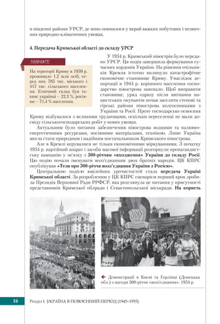 Розділ I. УКРАЇНА В ПОВОЄННИЙ ПЕРІОД (1945–1955)16
в південні райони УРСР, де воно опинилося у вкрай важких побутових і незвич-
них природно-кліматичних умовах.
4. Передача Кримської області до складу УРСР
У 1954 р. Кримський півострів було переда-
но УРСР. Ця подія завершила формування су-
часних кордонів України. На рішення очільни-
ків Кремля істотно вплинуло катастрофічне
економічне становище Криму. Унаслідок де-
портації в 1944 р. корінного населення госпо-
дарство півострова занепало. Щоб виправити
становище, уряд одразу після вигнання на-
цистських окупантів почав заселяти степові та
гірські райони півострова колгоспниками з
України та Росії. Проте господарське освоєння
Криму відбувалося з великими труднощами, оскільки переселенці не мали до-
свіду сільськогосподарських робіт у нових умовах.
Актуальним було питання забезпечення півострова водними та паливно-
енергетичними ресурсами, посівними матеріалами, технікою. Лише Україна
могла стати природним і надійним постачальником Кримського півострова.
Але в Кремлі керувалися не тільки економічними міркуваннями. З початку
1954 р. партійний апарат і засоби масової інформації розгорнули пропагандист-
ську кампанію у зв’язку з 300-річчям «входження» України до складу Росії.
Цю подію почали іменувати возз’єднанням двох братніх народів. ЦК КПРС
опублікував «Тези про 300-річчя возз’єднання України з Росією».
Центральною подією ювілейних урочистостей стала передача Україні
Кримської області. За розробленим у ЦК КПРС сценарієм перший крок зроби-
ла Президія Верховної Ради РРФСР, яка розглянула це питання у присутності
представників Кримської облради і Севастопольської міськради. На користь
Демонстрації в Києві та Горлівці (Донецька
обл.) з нагоди 300-річчя «возз’єднання». 1954 р.
На території Криму в 1959 р.
проживало 1,2 млн осіб, се-
ред них 785 тис. міського і
417 тис. сільського населен-
ня. Етнічний склад був та-
ким: українці – 22,3 %, росія-
ни – 71,4 % населення.
ÇÀÓÂÀÆÒÅ
 