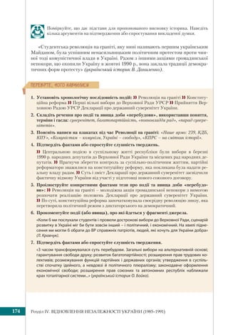 Розділ ІV. ВІДНОВЛЕННЯ НЕЗАЛЕЖНОСТІ УКРАЇНИ (1985–1991)174
ÏÅÐÅÂ³ÐÒÅ, ×ÎÃÎ ÍÀÂ×ÈËÈÑß
Поміркуйте, що дає підстави для пропонованого висновку історика. Наведіть
кілька аргументів на підтвердження або спростування викладеної думки.
«Студентська революція на граніті, яку нині називають першим українським
Майданом, була успішним ненасильницьким політичним протестом проти чин-
ної тоді комуністичної влади в Україні. Разом з іншими акціями громадянської
непокори, що охопили Україну в жовтні 1990 р., вона заклала традиції демокра-
тичних форм протесту» (український історик В. Даниленко).
1. Установіть хронологічну послідовність подій:  Революція на граніті  Конститу-
ційна реформа  Перші вільні вибори до Верховної Ради УРСР  Прийняття Вер-
ховною Радою УРСР Декларації про державний суверенітет України.
2. Складіть речення про події та явища доби «перебудови», використавши поняття,
терміни і гасла: суверенітет, багатопартійність, «повновладдя рад», «парад сувере-
нітетів».
3. Поясніть написи на плакатах під час Революції на граніті: «Наше ярмо: 239, КДБ,
КПУ», «Комуністам – комунізм, Україні – свободу», «КПРС – на смітник історії».
4. Підтвердіть фактами або спростуйте слушність тверджень.
 Центральною подією в суспільному житті республіки були вибори в березні
1990 р. народних депутатів до Верховної Ради України та місцевих рад народних де-
путатів.  Прагнучи зберегти контроль за суспільно-політичним життям, партійні
реформатори зважилися на конституційну реформу, яка покликана була надати ре-
альну владу радам.  Суть і зміст Декларації про державний суверенітет засвідчили
фактичну відмову України від участі у підготовці нового союзного договору.
5. Проілюструйте конкретними фактами тези про події та явища доби «перебудо-
ви»:  Революція на граніті – молодіжна акція громадянської непокори з вимогою
розпочати реалізацію положень Декларації про державний суверенітет України.
 По суті, конституційна реформа започатковувала своєрідну революцію знизу, яка
перетворила політичний режим з диктаторського на демократичний.
6. Прокоментуйте події (або явища), про які йдеться у фрагменті джерела.
«Коли б ми послухали студентів і провели дострокові вибори до Верховної Ради, сценарій
розвитку в Україні міг би бути зовсім інший – і політичний, і економічний. На хвилі підне-
сення ми могли б обрати до ВР справжніх патріотів, людей, які хочуть для України добра»
(Л. Кравчук).
7. Підтвердіть фактами або спростуйте слушність твердження.
«З часом трансформувалася суть перебудови. Загальні вибори на альтернативній основі;
гарантування свободи друку; розвиток багатопартійності; розширення прав трудових ко-
лективів; розмежування функцій партійних і державних органів; утвердження в суспіль-
стві спочатку ідейного, а невдовзі й політичного плюралізму; законодавче оформлення
економічної свободи; розширення прав союзних та автономних республік наближали
крах тоталітарної системи...» (український історик О. Бойко).
 