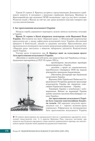 Розділ ІV. ВІДНОВЛЕННЯ НЕЗАЛЕЖНОСТІ УКРАЇНИ (1985–1991)178
Уранці 21 серпня Л. Кравчук зустрівся з представниками Донецького страй-
кового комітету й погодився з вимогами страйкомів Донецька, Макіївки та
Красноармійська про визнання ГКЧП незаконним і про суд над його членами.
Розвиток подій у Москві на той час уже давав цілковиті підстави говорити про
суд над заколотниками.
3. Акт проголошення незалежності України
Невдала спроба державного перевороту цілком змінила політичну ситуацію
в Україні.
Вранці 24 серпня в Києві відкрилася позачергова сесія Верховної Ради
України. Виступаючи від імені «Народної ради», І. Юхновський запропонував
проголосити акт, у якому зафіксувати незалежний статус України, абсолютний
пріоритет її Конституції, законів та урядових постанов. Проголошення акта
пропонувалося підтвердити наступним проведенням референдуму в республіці.
«Народна рада» виступила з вимогою заборонити діяльність Комуністичної
партії України.
Увечері цього історичного дня Л. Кравчук виніс на голосування проект
Акта проголошення незалежності України:
«Виходячи зі смертельної небезпеки, яка нависла була над Україною у зв’язку з
державним переворотом у СРСР 19 серпня 1991 р.,
– продовжуючи тисячолітню традицію
державотворення в Україні,
– виходячи з права на самовизначення,
передбаченого Статутом ООН та іншими
міжнародно-правовими документами,
– здійснюючи Декларацію про державний
суверенітет України,
Верховна Рада Української Радянської Со-
ціалістичної Республіки урочисто проголошує
незалежність України та створення само-
стійної Української держави – України.
Територія України є неподільною і недо-
торканною. Віднині на території України
мають чинність виключно Конституція і за-
кони України».
Акт проголошення незалежності Украї-
ни було схвалено конституційною більшіс-
тю голосів: 346 народних депутатів прого-
лосували «за», 4 – «проти», незначна група
утрималася. Референдум на підтвердження
Акта проголошення незалежності України
24 серпня представники від громадськості внесли у приміщення парламенту вели-
чезний синьо-жовтий стяг. А 4 вересня Верховна Рада ухвалила постанову про
підняття над будівлею парламенту синьо-жовтого національного прапора, що започат-
кувало процес відмови нової держави від радянської символіки
 