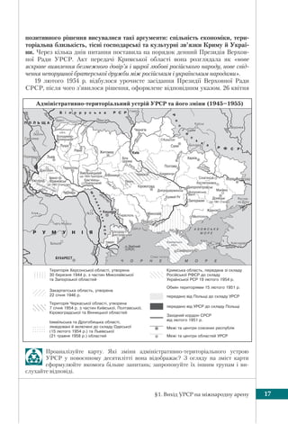 §1. Вихід УРСР на міжнародну арену 17
Проаналізуйте карту. Які зміни адміністративно-територіального устрою
УРСР у повоєнному десятилітті вона відображає? З огляду на зміст карти
сформулюйте якомога більше запитань; запропонуйте їх іншим групам і ви-
слухайте відповіді.
позитивного рішення висувалися такі аргументи: спільність економіки, тери-
торіальна близькість, тісні господарські та культурні зв’язки Криму й Украї-
ни. Через кілька днів питання поставила на порядок денний Президія Верхов-
ної Ради УРСР. Акт передачі Кримської області вона розглядала як «нове
яскраве виявлення безмежного довір’я і щирої любові російського народу, нове свід-
чення непорушної братерської дружби між російським і українським народами».
19 лютого 1954 р. відбулося урочисте засідання Президії Верховної Ради
СРСР, після чого з’явилося рішення, оформлене відповідним указом. 26 квітня
(1945–1955)
 