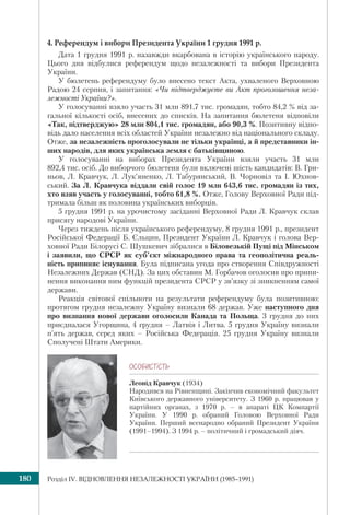 Розділ ІV. ВІДНОВЛЕННЯ НЕЗАЛЕЖНОСТІ УКРАЇНИ (1985–1991)180
4. Референдум і вибори Президента України 1 грудня 1991 р.
Дата 1 грудня 1991 р. назавжди вкарбована в історію українського народу.
Цього дня відбулися референдум щодо незалежності та вибори Президента
України.
У бюлетень референдуму було внесено текст Акта, ухваленого Верховною
Радою 24 серпня, і запитання: «Чи підтверджуєте ви Акт проголошення неза-
лежності України?».
У голосуванні взяло участь 31 млн 891,7 тис. громадян, тобто 84,2 % від за-
гальної кількості осіб, внесених до списків. На запитання бюлетеня відповіли
«Так, підтверджую» 28 млн 804,1 тис. громадян, або 90,3 %. Позитивну відпо-
відь дало населення всіх областей України незалежно від національного складу.
Отже, за незалежність проголосували не тільки українці, а й представники ін-
ших народів, для яких українська земля є батьківщиною.
У голосуванні на виборах Президента України взяли участь 31 млн
892,4 тис. осіб. До виборчого бюлетеня були включені шість кандидатів: В. Гри-
ньов, Л. Кравчук, Л. Лук’яненко, Л. Табурянський, В. Чорновіл та І. Юхнов-
ський. За Л. Кравчука віддали свій голос 19 млн 643,6 тис. громадян із тих,
хто взяв участь у голосуванні, тобто 61,8 %. Отже, Голову Верховної Ради під-
тримала більш як половина українських виборців.
5 грудня 1991 р. на урочистому засіданні Верховної Ради Л. Кравчук склав
присягу народові України.
Через тиждень після українського референдуму, 8 грудня 1991 р., президент
Російської Федерації Б. Єльцин, Президент України Л. Кравчук і голова Вер-
ховної Ради Білорусі С. Шушкевич зібралися в Біловезькій Пущі під Мінськом
і заявили, що СРСР як суб’єкт міжнародного права та геополітична реаль-
ність припиняє існування. Була підписана угода про створення Співдружності
Незалежних Держав (СНД). За цих обставин М. Горбачов оголосив про припи-
нення виконання ним функцій президента СРСР у зв’язку зі зникненням самої
держави.
Реакція світової спільноти на результати референдуму була позитивною:
протягом грудня незалежну Україну визнали 68 держав. Уже наступного дня
про визнання нової держави оголосили Канада та Польща. 3 грудня до них
приєдналася Угорщина, 4 грудня – Латвія і Литва. 5 грудня Україну визнали
п’ять держав, серед яких – Російська Федерація. 25 грудня Україну визнали
Сполучені Штати Америки.
ÎÑÎÁÈÑÒ³ÑÒÜ
Леонід Кравчук (1934)
Народився на Рівненщині. Закінчив економічний факультет
Київського державного університету. З 1960 р. працював у
партійних органах, з 1970 р. – в апараті ЦК Компартії
України. У 1990 р. обраний Головою Верховної Ради
України. Перший всенародно обраний Президент України
(1991–1994). З 1994 р. – політичний і громадський діяч.
 