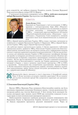 §22–23. Державотворчі процеси та стан економіки 187
роль комуністів, які набрали відносну більшість голосів. Головою Верховної
Ради депутати обрали лідера СПУ О. Мороза.
У результаті політичного компромісу влітку 1994 р. відбулися позачергові
вибори Президента України. Президентом став Леонід Кучма.
ÎÑÎÁÈÑÒ³ÑÒÜ
Леонід Кучма (1938)
Народився на Чернігівщині у сім’ї колгоспників. З 1960 р.
працював у конструкторському бюро (КБ) «Південне»
(Дніпропетровськ), пройшов шлях від інженера до першого
заступника начальника і генерального конструктора.
З 1986 р. – генеральний директор виробничого об’єднання
«Південний машинобудівний завод». «Південмаш» – одне з
найбільших у Радянському Союзі підприємств, основною
продукцією якого були міжконтинентальні та космічні ра-
кети.
1992 р. обраний прем’єр-міністром України, 1993 р. подав у відставку, мотивуючи це
конфліктом із тодішнім Президентом України Л. Кравчуком. 1994 р. обраний Прези-
дентом України. 1999 р. вдруге обраний Президентом України.
«До здобутків першого президентського терміну Л. Кучми зараховують стабілізацію
національної валюти, прийняття 1996 р. Конституції України (співголова Конститу-
ційної комісії), економічні укази, що відіграли ключову роль у реформуванні відносин
власності, переході української економіки на ринкові відносини. Л. Кучма доклав бага-
то зусиль для зміцнення взаємин України та РФ (укладення і ратифікація Договору
про дружбу та співпрацю), поглиблення польсько-українських взаємин. Водночас про-
голошений курс на боротьбу з корупцією і організованою злочинністю повністю про-
валився… Під час другого президентського терміну Л. Кучма в зовнішній політиці реа-
лізовував лінію на багатовекторність і заявляв, що Україна зацікавлена в подальшій
інтеграції в Європу, а також у розвитку стратегічного партнерства з РФ та США,
у внутрішній – балансування між олігархічними угрупованнями. Загалом обіцянки
Л. Кучми побудувати соціально відповідальну державу, економіку добробуту залиши-
лися нереалізованими, країни Заходу почали поступово дистанціюватися від Украї-
ни…» (український історик Ю. Шаповал).
Проаналізуйте факти, викладені в тексті підручника й біографічній довідці.
Чому Л. Кучму залучають до когорти «червоних директорів»? Як це позначи-
лося на його політичній кар’єрі? Які суперечності характерні для президент-
ства Л. Кучми?
2. Ухвалення Конституції України 1996 р.
Восени 1990 р. Верховна Рада затвердила Конституційну комісію, що була
покликана опрацювати концепцію Основного закону, і відтак розпочалася без-
посередня робота над текстом Конституції. У його основу були покладені За-
гальна декларація прав людини, пакти ООН про економічні, соціальні й куль-
турні права та інші основоположні міжнародні документи.
Найскладнішою виявилася проблема розподілу владних повноважень між
Верховною Радою та Президентом України. Більшість депутатів парламенту
не бажала передавати президенту реальної виконавчої влади. Через це
 