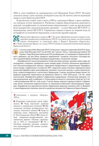 Розділ I. УКРАЇНА В ПОВОЄННИЙ ПЕРІОД (1945–1955)18
1954 р. указ надійшов на затвердження сесії Верховної Ради СРСР. Остання
ухвалила закон з двох пунктів: затвердити указ від 19 лютого; внести відповідні
зміни в статті Конституції СРСР.
В аргументах сторін, одна з яких в 1954 р. передавала Крим, а друга прийма-
ла, існували істотні відмінності. Російська сторона обґрунтовувала доцільність
передачі географічними та економічними міркуваннями, і саме ця аргументація
була використана загальносоюзними органами – в указі Президії ВР СРСР і у
відповідному законі ВР СРСР. Українська сторона ставила на перший план не
географічні та економічні міркування, а ідеологію дружби народів.
Прочитайте фрагмент джерела.  1. Чи може офіційний документ вищого ком-
партійно-радянського керівництва УРСР слугувати підставою для об’єктивної
оцінки економічної та соціальної сфер у Криму? Відповідь обґрунтуйте.
 2. Чому входження Криму до складу УРСР зумовило швидкий економічний прогрес
Кримської області?
ДОКУ
МЕНТ
1
З листа голови Ради Міністрів УРСР Н. Кальченка і першого секретаря ЦК КПУ О. Кири-
ченка Раді Міністрів СРСР та ЦК КПРС від 7 квітня 1954 р.: «Центральний Комітет КП
України і Рада Міністрів Української РСР, розібравшись зі становищем в Кримській об-
ласті, вважають, що для більш швидкого відновлення і розвитку сільського господарства,
міст і курортів Криму необхідно проведення додаткових, спеціальних заходів.
...Передбачається значне розширення посіву овочевих культур, закладка нових садів, ви-
ноградників і ягідників, проведення низки заходів щодо істотного збільшення врожайності
всіх сільськогосподарських культур і підвищення продуктивності тваринництва. Передбача-
ються заходи з будівництва і оснащення МТС і радгоспів новою технікою, підвищення рівня
механізації обробки садів і виноградників, овочевих і технічних культур, а також намічені ро-
боти з водогосподарського і колгоспного будівництва. З метою заселення Криму проект пе-
редбачає додаткове переселення до Кримської області в 1954–1958 роках 17,8 тис. сімей
колгоспників. Передбачено роботи з будівництва оздоровниць і благоустрою курортів з та-
ким розрахунком, щоб у найближчі 3–4 роки довести кількість санаторних ліжок до 33,3 тис.
з обслуговуванням 400 тис. осіб на рік. У містах Криму намічені подальші роботи з будівни-
цтва житла, поліпшення водопостачання та комунально-побутового обслуговування трудя-
щих. Передбачається відновлення портів і будівництво морських вокзалів у Ялті та Феодосії,
а також будівництво портових пунктів у курортних місцевостях Південного берега Криму».
Ілюстрація з журналу «Перець».
1954 р.
 Розкрийте символічний зміст зобра-
ження.  Чому персонажі малюнка
одягнені в національні костюми?  Що
символізує постать центрального пер-
сонажа, одягненого інакше?  Чому на
задньому плані зображено пам’ятник
Б. Хмельницькому в Києві?  З якою ме-
тою сатирично-гумористичний ілю-
стрований журнал «Перець» опубліку-
вав у 1954 р. ілюстрацію?  Чи є
підстави вважати малюнок сатирич-
ною карикатурою? Як можна визначи-
ти його жанр?
 