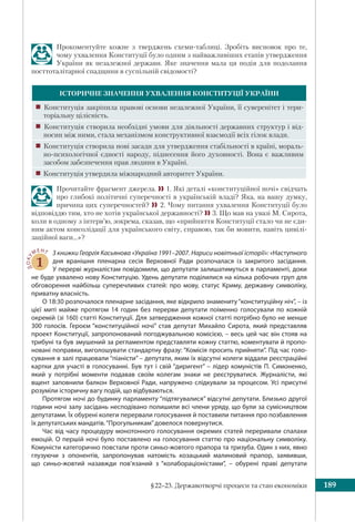 §22–23. Державотворчі процеси та стан економіки 189
Прокоментуйте кожне з тверджень схеми-таблиці. Зробіть висновок про те,
чому ухвалення Конституції було одним з найважливіших етапів утвердження
України як незалежної держави. Яке значення мала ця подія для подолання
посттоталітарної спадщини в суспільній свідомості?
ІСТОРИЧНЕ ЗНАЧЕННЯ УХВАЛЕННЯ КОНСТИТУЦІЇ УКРАЇНИ
! Конституція закріпила правові основи незалежної України, її суверенітет і тери-
торіальну цілісність.
! Конституція створила необхідні умови для діяльності державних структур і від-
носин між ними, стала механізмом конструктивної взаємодії всіх гілок влади.
! Конституція створила нові засади для утвердження стабільності в країні, мораль-
но-психологічної єдності народу, піднесення його духовності. Вона є важливим
засобом забезпечення прав людини в Україні.
! Конституція утвердила міжнародний авторитет України.
Прочитайте фрагмент джерела. 1. Які деталі «конституційної ночі» свідчать
про глибокі політичні суперечності в українській владі? Яка, на вашу думку,
причина цих суперечностей? 2. Чому питання ухвалення Конституції було
відповіддю тим, хто не хотів української державності? 3. Що мав на увазі М. Сирота,
коли в одному з інтерв’ю, зокрема, сказав, що «прийняття Конституції стало чи не єди-
ним актом консолідації для українського світу, справою, так би мовити, навіть цивілі-
заційної ваги…»?
ДОКУ
МЕНТ
1
З книжки Георгія Касьянова «Україна 1991–2007. Нариси новітньої історії»: «Наступного
дня вранішня пленарна сесія Верховної Ради розпочалася із закритого засідання.
У перерві журналістам повідомили, що депутати залишатимуться в парламенті, доки
не буде ухвалено нову Конституцію. Удень депутати поділилися на кілька робочих груп для
обговорення найбільш суперечливих статей: про мову, статус Криму, державну символіку,
приватну власність.
О 18:30 розпочалося пленарне засідання, яке відкрило знамениту“конституційну ніч”, – із
цієї миті майже протягом 14 годин без перерви депутати поіменно голосували по кожній
окремій (зі 160) статті Конституції. Для затвердження кожної статті потрібно було не менше
300 голосів. Героєм “конституційної ночі” став депутат Михайло Сирота, який представляв
проект Конституції, запропонований погоджувальною комісією, – весь цей час він стояв на
трибуні та був змушений за регламентом представляти кожну статтю, коментувати й пропо-
новані поправки, виголошувати стандартну фразу: “Комісія просить прийняти”. Під час голо-
сування в залі працювали “піаністи” – депутати, яким їх відсутні колеги віддали реєстраційні
картки для участі в голосуванні. Був тут і свій “диригент” – лідер комуністів П. Симоненко,
який у потрібні моменти подавав своїм колегам знаки не реєструватися. Журналісти, які
вщент заповнили балкон Верховної Ради, напружено слідкували за процесом. Усі присутні
розуміли історичну вагу подій, що відбуваються.
Протягом ночі до будинку парламенту “підтягувалися” відсутні депутати. Близько другої
години ночі залу засідань несподівано полишили всі члени уряду, що були за сумісництвом
депутатами. Їх обурені колеги перервали голосування й поставили питання про позбавлення
їх депутатських мандатів.“Прогульникам”довелося повернутися.
Час від часу процедуру монотонного голосування окремих статей переривали спалахи
емоцій. О першій ночі було поставлено на голосування статтю про національну символіку.
Комуністи категорично повстали проти синьо-жовтого прапора та тризуба. Один з них, явно
глузуючи з опонентів, запропонував натомість козацький малиновий прапор, заявивши,
що  синьо-жовтий назавжди пов’язаний з “колабораціоністами”, – обурені праві депутати
 
