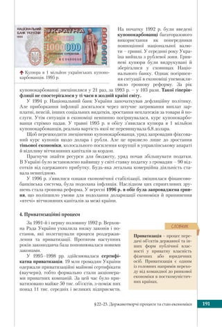 §22–23. Державотворчі процеси та стан економіки 191
На початку 1992 р. були введені
купонокарбованці багаторазового
використання як попередники
повноцінної національної валю-
ти – гривні. У середині року Укра-
їна вийшла з рублевої зони. Грив-
неві купюри були видрукувані й
зберігалися у сховищах Націо-
нального банку. Однак погіршен-
ня ситуації в економіці унеможли-
вило грошову реформу. За рік
купонокарбованці знецінилися у 21 раз, за 1993 р. – у 103 рази. Такої гіперін-
фляції не спостерігалося у ті часи в жодній країні світу.
У 1994 р. Національний банк України започаткував дефляційну політику.
Але приборкання інфляції досягалося через штучне затримання виплат зар-
платні, пенсій, інших соціальних видатків, зростання неплатежів за товари й по-
слуги. Утім ситуація в економіці невпинно погіршувалася, курс купонокарбо-
ванця стрімко падав. У травні 1995 р. в обігу з’явилася купюра в 1 мільйон
купонокарбованців, реальна вартість якої не перевищувала 6,8 долара.
Щоб перешкодити знеціненню купонокарбованця, уряд запровадив фіксова-
ний курс купонів щодо долара і рубля. Але це призвело лише до зростання
тіньової економіки, колосального посилення корупції в управлінському апараті
й відпливу вітчизняних капіталів за кордон.
Прагнучи знайти ресурси для бюджету, уряд почав збільшувати податки.
В Україні було встановлено найвищу у світі ставку податку з громадян – 90 від-
сотків від одержаного прибутку. Будь-яка легальна комерційна діяльність ста-
вала невигідною.
У 1996 р. з’явилися ознаки економічної стабілізації, зміцнилася фінансово-
банківська система, була подолана інфляція. Наслідком цих сприятливих зру-
шень стала грошова реформа. У вересні 1996 р. в обіг була запроваджена грив-
ня, що поліпшило умови для подолання доларизації економіки й припинення
«втечі» вітчизняних капіталів за межі країни.
4. Приватизаційні процеси
За 1991-й і першу половину 1992 р. Верхов-
на Рада України ухвалила низку законів і по-
станов, які полегшували процеси роздержав-
лення та приватизації. Протягом наступних
років законодавча база поповнювалася новими
законами.
У 1995–1998 рр. здійснювалася сертифі-
катна приватизація. 19 млн громадян України
одержали приватизаційні майнові сертифікати
(ваучери), тобто формально стали акціонера-
ми приватних компаній. За цей час було при-
ватизовано майже 50 тис. об’єктів, з-поміж них
понад 11 тис. середніх і великих підприємств.
Купюра в 1 мільйон українських купоно-
карбованців. 1995 р.
Приватизація – процес пере-
дачі об’єктів державної та ін-
ших форм публічної влас-
ності у приватну власність
фізичних або юридичних
осіб. Приватизація є одним
із головних напрямів перехо-
ду від командної до ринкової
економіки в посткомуністич-
них країнах.
ÑËÎÂÍÈÊ
 