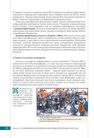 Розділ V. СТАНОВЛЕННЯ УКРАЇНИ ЯК НЕЗАЛЕЖНОЇ ДЕРЖАВИ (1992–2013)192
У приватну власність перейшло понад 90 % підприємств торгівлі, сфери обслу-
говування та громадського харчування. Було створено більш ніж 40 тис. малих
підприємств. Завдяки приватизації досить швидко був подоланий товарний де-
фіцит і з’явилися передумови для формування середнього класу.
Унаслідок сертифікатної приватизації в країні з’явилися фондові біржі й по-
забіржовий фондовий ринок торговельних систем. Утворився вторинний ринок
цінних паперів, стала можливою вже не паперова (сертифікатна, ваучерна),
а грошова приватизація. Почалася концентрація власності на засоби виробни-
цтва в руках невеликої групи людей, здатних скуповувати цінні папери найпер-
спективніших підприємств.
Грошова приватизація почалася в Україні з 1999 р. Вона мала істотні пере-
ваги перед сертифікатною, проте в українських умовах негайно обросла тіньо-
вими схемами, у яких брали участь представники владної верхівки. Потенційні
власники, зазвичай фінансово-промислові групи олігархічного походження,
часто-густо використовували механізм штучного банкрутства, щоб придбати
приватизаційні об’єкти без конкурентів і фінансових зобов’язань перед кредито-
рами. Приватизацію за участю олігархічного капіталу в народі назвали «прихва-
тизацією».
5. Зміни в сільському господарстві
Сільське господарство реформувалося значно повільніше. У березні 1991 р.
землю оголосили об’єктом реформи, але лише через рік почалося перетворення
колгоспів на асоціації та колективні сільськогосподарські підприємства (КСП).
До 1994 р. реформувалося 8,8 тис. колгоспів (94 % від загальної кількості). Май-
же всі вони здійснили паювання майна – надання права власності на частку
майна (пай) членам колгоспів. Селяни могли використати земельний пай для
заснування фермерського господарства або здавати в оренду КСП. З-поміж ко-
лишніх колгоспників не виявилося багато охочих стати фермерами, адже у де-
мографічній структурі сільського населення переважали люди старшого віку.
Також у селян не було капіталів для купівлі техніки, та й техніка для госпо-
дарств фермерського типу в країні не вироблялася.
Роздивіться ка-
рикатуру. Які
соціально-де-
мографічні проблеми
вона висвітлює? З яких
причин реформування
сільського господар-
ства відбувалося най-
повільніше?
– У вас, як видно, сьогодні свято?
– Так. Петя Сидоренко пообіцяв після закінчення школи та ВНЗ
залишитися працювати в селі.
 