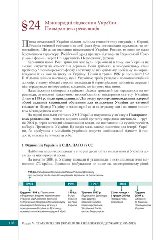 Розділ V. СТАНОВЛЕННЯ УКРАЇНИ ЯК НЕЗАЛЕЖНОЇ ДЕРЖАВИ (1992–2013)196
Міжнародні відносини України.
Помаранчева революція
Поява незалежної України цілком змінила геополітичну ситуацію в Європі.
Реакція світової спільноти на цей факт була несподівано дружньою та од-
ностайною. Що ж до визнання незалежності України Росією, то воно не мало
безумовного характеру. Російський уряд прагнув відтворити Радянський Союз
у новій формі – через Співдружність Незалежних Держав.
Керівники нової Росії тривалий час були переконані в тому, що Україна не
зможе існувати як самостійна держава. Вони тримали в замороженому стані
проблему Чорноморського флоту і дотичну до неї кримську проблему, викорис-
товуючи їх як важіль тиску на Україну. Тільки в травні 1997 р. президент РФ
Б. Єльцин дійшов висновку, що з Україною треба укладати повномасштабний
договір, у якому обидві сторони визнавали б територіальну цілісність держав і
підтверджували непорушність кордонів, що існують між ними.
Налагодження співпраці з країнами Заходу тривалий час наражалося на пе-
решкоди, зумовлені фактичною нерозв’язаністю неядерного статусу України.
Лише в 1994 р. після приєднання до Договору про нерозповсюдження ядерної
зброї склалися сприятливі обставини для входження України до світової
спільноти. Відтоді Україну почали сприймати як державу, що є вагомим чинни-
ком міжнародного життя.
На перші шпальти світових ЗМІ Україна потрапила у зв’язку з Помаранче-
вою революцією – хвилею мирних акцій протесту впродовж листопада – груд-
ня 2004 р. через очевидні зловживання влади, що поставили під сумнів чесність
виборів Президента України. Ця подія мала вагоме значення для історії Украї-
ни, бо пробудила в мільйонів українців почуття національної гідності й гор-
дості, змусила їх поважати себе.
1. Відносини України із США, НАТО та ЄС
Найбільш плідних результатів у перші десятиліття незалежності Україна до-
сягла на міжнародній арені.
На початок 2004 р. Україну визнали й установили з нею дипломатичні від-
носини 173 країни. Визнання відбувалося не лише на двосторонньому рівні.
§24
1994 20041995 1997
Травень 1997 р.
Підписання Договору
про дружбу,
співробітництво
і партнерство між
Україною і Росій-
ською Федерацією
22 листопада –
3 грудня 2004 р.
Помаранчева
революція
Грудень
2004 р.
Обрання
В. Ющенка
Президентом
України
1995 р.
Вступ
України
до Ради
Європи
Грудень 1994 р. Підписання
в Будапешті вищими керівниками
України, США, Великої Британії
та Російської Федерації Меморандуму
про гарантії безпеки у зв’язку з
приєднанням України до Договору
про нерозповсюдження ядерної зброї
1994 р. Ратифікація Верховною Радою України Договору
про партнерство і співробітництво між Україною та Євросоюзом
 