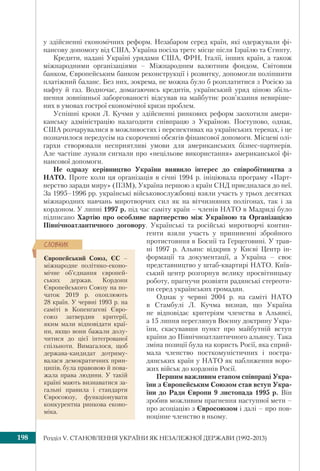 Розділ V. СТАНОВЛЕННЯ УКРАЇНИ ЯК НЕЗАЛЕЖНОЇ ДЕРЖАВИ (1992–2013)198
у здійсненні економічних реформ. Незабаром серед країн, які одержували фі-
нансову допомогу від США, Україна посіла третє місце після Ізраїлю та Єгипту.
Кредити, надані Україні урядами США, ФРН, Італії, інших країн, а також
міжнародними організаціями – Міжнародним валютним фондом, Світовим
банком, Європейським банком реконструкції і розвитку, допомогли поліпшити
платіжний баланс. Без них, зокрема, не можна було б розплатитися з Росією за
нафту й газ. Водночас, домагаючись кредитів, український уряд ціною збіль-
шення зовнішньої заборгованості відсував на майбутнє розв’язання невиріше-
них в умовах гострої економічної кризи проблем.
Успішні кроки Л. Кучми у здійсненні ринкових реформ заохотили амери-
канську адміністрацію налагодити співпрацю з Україною. Поступово, однак,
США розчарувалися в можливостях і перспективах на українських теренах, і це
позначилося передусім на скороченні обсягів фінансової допомоги. Місцеві олі-
гархи створювали несприятливі умови для американських бізнес-партнерів.
Але частіше лунали сигнали про «нецільове використання» американської фі-
нансової допомоги.
Не одразу керівництво України виявило інтерес до співробітництва з
НАТО. Проте коли ця організація в січні 1994 р. ініціювала програму «Парт-
нерство заради миру» (ПЗМ), Україна першою з країн СНД приєдналася до неї.
За 1995–1996 рр. українські військовослужбовці взяли участь у трьох десятках
міжнародних навчань миротворчих сил як на вітчизняних полігонах, так і за
кордоном. У липні 1997 р. під час саміту країн – членів НАТО в Мадриді було
підписано Хартію про особливе партнерство між Україною та Організацією
Північноатлантичного договору. Українські та російські миротворчі контин-
генти взяли участь у припиненні збройного
протистояння в Боснії та Герцеговині. У трав-
ні 1997 р. Альянс відкрив у Києві Центр ін-
формації та документації, а Україна – своє
представництво у штаб-квартирі НАТО. Київ-
ський центр розгорнув велику просвітницьку
роботу, прагнучи розвіяти радянські стереоти-
пи серед українських громадян.
Однак у червні 2004 р. на саміті НАТО
в Стамбулі Л. Кучма визнав, що Україна
не відповідає критеріям членства в Альянсі,
а 15 липня переглянув Воєнну доктрину Укра-
їни, скасувавши пункт про майбутній вступ
країни до Північноатлантичного альянсу. Така
зміна позиції була на користь Росії, яка сприй-
мала членство посткомуністичних і постра-
дянських країн у НАТО як наближення воро-
жих військ до кордонів Росії.
Першим важливим етапом співпраці Укра-
їни з Європейським Союзом став вступ Укра-
їни до Ради Європи 9 листопада 1995 р. Він
зробив можливим прагнення наступної мети –
про асоціацію з Євросоюзом і далі – про пов-
ноцінне членство в ньому.
Європейський Союз, ЄС –
міжнародне політико-еконо-
мічне об’єднання європей-
ських держав. Кордони
Європейського Союзу на по-
чаток 2019 р. охоплюють
28 країн. У червні 1993 р. на
саміті в Копенгагені Євро-
союз затвердив критерії,
яким мали відповідати краї-
ни, якщо вони бажали долу-
читися до цієї інтегрованої
спільноти. Вимагалося, щоб
держава-кандидат дотриму-
валася демократичних прин-
ципів, була правовою й пова-
жала права людини. У такій
країні мають визнаватися за-
гальні правила і стандарти
Євросоюзу, функціонувати
конкурентна ринкова еконо-
міка.
ÑËÎÂÍÈÊ
 