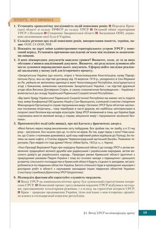 §1. Вихід УРСР на міжнародну арену 19
ÏÅÐÅÂ³ÐÒÅ, ×ÎÃÎ ÍÀÂ×ÈËÈÑß
1. Установіть хронологічну послідовність подій повоєнних років:  Передача Крим-
ської області зі складу РРФСР до складу УРСР  Останній обмін територіями
УРСР з Польщею  Створення Закарпатської області  Заснування ООН, держа-
вою-засновницею якої була й Україна.
2. Складіть речення про події повоєнних років, використавши поняття, терміни, на-
зви: ООН, ГА ООН, РЕВ.
3. Покажіть на карті зміни адміністративно-територіального устрою УРСР у пово-
єнний період. Установіть причиново-наслідкові зв’язки між подіями та зазначени-
ми змінами.
4. З яких міжнародних документів наведено уривки? Визначте, коли, де та за яких
обставин з’явився аналізований документ. Визначте, які результати зумовило або
могло зумовити впровадження цього документа. Сформулюйте наслідки реаліза-
ції закладених у ньому ідей для історичного процесу.
«Закарпатська Україна (що носить, згідно з Чехословацькою Конституцією, назву Підкар-
патська Русь), яка на підставі договору від 10 вересня 1919 р., укладеного в Сен-Жермені
ан Ле, увійшла як автономна одиниця в межі Чехословацької Республіки, возз’єднується в
згоді з бажанням, виявленим населенням Закарпатської України, і на підставі дружньої
угоди обох Високих Договірних Сторін, зі своєю споконвічною батьківщиною – Україною і
включається до складу Української Радянської Соціалістичної Республіки».
«Від імені Уряду Української Радянської Соціалістичної Республіки ми маємо честь подати
таку заяву Конференції Об’єднаних Націй у Сан-Франциско, скликаній із метою створення
Міжнародної Організації в справі підтримання миру і безпеки: УРСР була об’єктом числен-
них іноземних вторгнень... тому перебуває в числі держав, які найбільш заінтересовані в
охороні своєї безпеки від нападів агресорів. Уряд УРСР впевнений в тому, що Україна буде
спроможна внести великий вклад у справу зміцнення миру і підтримання загальної без-
пеки».
5. Прокоментуйте події (або явища), про які йдеться у фрагментах джерел.
«Мені батько якраз перед виселенням хату побудував. Все зробив так, як треба, а в 51-му
році – виселення. Хоч казали про це, та ніхто не вірив. Як так, куди підеш з хати? Нам каза-
ли, що Сталін з поляками домовився, щоб наш нафтовий район відійшов до Польщі, бо по-
ляки не мали нафти, а Сталіну віддали Червоноградський вугільний басейн. Поміняли те-
риторію. Про людей хто тоді думав? Ніхто» (Адам Кріль, 1925 р. н., с. Чорна).
«Указ Президії Верховної Ради про передачу Кримської області до складу УРСР є актом ви-
явлення традиційної великої дружби між радянським і українським народами, актом ви-
сокого довір’я до українського народу... Природні умови Кримської області ідентичні з
природними умовами Півдня України і тому всі основні заходи з підвищення і дальшого
розвитку сільського господарства в Кримській області будуть з’єднані із заходами, які роз-
робляються по південних областях України. Багато спільного буде в проведенні наукових і
дослідних робіт в області з науковими закладами інших південних областей України»
(з виступу службовця Держплану УРСР Шкуратова).
6. Підтвердіть фактами або спростуйте слушність тверджень.
 Вихід УРСР на зовнішньополітичну арену був зумовлений стратегічними інтере-
сами СРСР.  Повоєнний процес урегулювання кордонів УРСР відбувався метода-
ми, притаманними тоталітарним режимам, і з огляду на стратегічні інтереси СРСР.
 Крим – природне продовження України, тісно пов’язане з нею історично, органіч-
но влився в господарський комплекс республіки.
 
