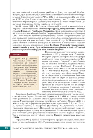 Розділ V. СТАНОВЛЕННЯ УКРАЇНИ ЯК НЕЗАЛЕЖНОЇ ДЕРЖАВИ (1992–2013)200
рахунки, пов’язані з перебуванням російського флоту на території України.
Зокрема, було домовлено, що Севастополь залишиться базою тимчасового пере-
бування Чорноморського флоту РФ до 2017 р. на правах оренди (97 млн дола-
рів США на рік). Плавсклад був поділений порівну, але Росія викуповувала
непотрібні Україні кораблі. Сума викупу й вартість 20-річної оренди бази в Се-
вастополі покривалися боргом України за енергоносії.
30–31 травня 1997 р. Б. Єльцин здійснив свій перший державний візит в
Україну з метою підписання Договору про дружбу, співробітництво і партнер-
ство між Україною і Російською Федерацією. Кінцева редакція однієї зі статей
містила положення: «Високі Договірні Сторони відповідно до положень Статуту
ООН і зобов’язань по Заключному акту Наради з безпеки і співробітництва в Єв-
ропі поважають територіальну цілісність одна одної і підтверджують непоруш-
ність існуючих між ними кордонів». Посилання на Статут ООН означало юри-
дичне визнання сторонами територіальної цілісності й непорушності кордонів
відповідно до норм міжнародного права. Російська Федерація уклала міждер-
жавний договір, у якому було зафіксовано територіальну цілісність України і
російсько-український кордон, який склався історично.
Підписання цього документа стало можли-
вим тільки у 1997 р. завдяки двом обставинам.
По-перше, українська сторона пішла назустріч
російській у справі розв’язання проблеми Чор-
номорського флоту. Попри об’єктивні обстави-
ни, що склалися історично, базування Чорно-
морського флоту Російської Федерації в
Севастополі могло розглядатися як порушення
ст. 17 Конституції України. Останній пункт
цієї статті проголошував: «На території Украї-
ни не допускається розташування іноземних
військових баз». По-друге, усі російські держав-
ні діячі незалежно від політичної орієнтації на-
решті зрозуміли, що висування територіальних
претензій до сусідньої країни або демонстра-
тивне ігнорування визнання її кордонів дер-
жавними могло мати тільки один результат –
цілковиту переорієнтацію України на Захід.
Владні кола Російської Федерації з тривогою спостерігали за тим, як зміню-
ється обличчя Європи. Розширення Євросоюзу й НАТО в східному напрямі
вони розглядали як зазіхання англо-американського світу на власну сферу
впливу. У такій ситуації посилився тиск Кремля на Україну. 23 лютого 2003 р. у
Москві відбулася неформальна зустріч чотирьох президентів: В. Путіна (Росія),
Л. Кучми (Україна), Н. Назарбаєва (Казахстан) і О. Лукашенка (Білорусь).
Президенти підписали заяву «Про новий етап економічної інтеграції та про по-
чаток переговорного процесу щодо формування Єдиного економічного просто-
ру і створення єдиної регуляційної міждержавної комісії з торгівлі і тарифів».
Так у повсякденне життя увійшло поняття Єдиного економічного простору
(ЄЕП).
Упродовж 2005 р. тривала експертна робота з розроблення угод, які мали за-
безпечити функціонування ЄЕП. Умовою створення зони вільної торгівлі було
6 грудня 2018 р. Верховна
Рада ухвалила Закон «Про
припинення дії Договору
про дружбу, співробітництво
і партнерство між Україною
і Російською Федерацією»,
внесений Президентом
України. У законі зазначено,
що дію договору припинено,
зважаючи на збройну агре-
сію РФ проти України, що
становить істотне порушен-
ня Росією закріплених у
ньому домовленостей.
ÇÀÓÂÀÆÒÅ
 