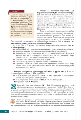 Розділ V. СТАНОВЛЕННЯ УКРАЇНИ ЯК НЕЗАЛЕЖНОЇ ДЕРЖАВИ (1992–2013)204
Увечері 25 листопада Верховний Суд
України заборонив ЦВК оприлюднювати ре-
зультати виборів. Після багатьох днів проти-
стояння Верховний Суд України визнав за не-
обхідне відновити права суб’єкта виборчого
процесу шляхом проведення повторного голо-
сування за правилами, визначеними законом
про вибори Президента України. Повторне го-
лосування другого туру було призначене на
26 грудня.
Вихід з політичної кризи вдалося знайти
завдяки тривалим переговорам і напрацюван-
ню компромісного рішення: з боку влади го-
ловною поступкою була згода на проведення
переголосування другого туру виборів, а з
боку опозиції – згода на конституційну реформу, за якою з 2006 р. Україна ста-
вала парламентсько-президентською республікою.
8 грудня 2004 р. Верховна Рада України законодавчо започаткувала консти-
туційну реформу.
 Кабінет Міністрів ставав вищим органом у системі органів виконавчої влади.
 Уряд призначався парламентом за поданням Президента України.
 Кандидатуру для призначення на посаду прем’єр-міністра Президент
України вносив за пропозицією коаліції депутатських фракцій у Вер-
ховній Раді, яка становила більшість у парламенті.
 Верховна Рада мала працювати не 4, а 5 років.
 Вибори до парламенту відбувалися на пропорційній основі.
 Президент здобував право достроково припинити повноваження Вер-
ховної Ради, якщо протягом одного місяця вона не змогла сформувати
парламентську більшість.
Повторне голосування другого туру відбулося 26 грудня 2004 р. Його за-
гальні підсумки, за даними ЦВК, були такі:
 за В. Ющенка проголосували 15 млн 116 тис. осіб (51,99 % кількості ви-
борців, які взяли участь у голосуванні);
 за В. Януковича проголосували 12 млн 849 тис. осіб (44,2 %).
Президентом став В. Ющенко.
Прочитайте фрагмент документа.  1. Чому Помаранчева революція стала
свідченням формування громадянського суспільства в Україні? Чому його по-
ява ознаменувала подолання тоталітарної спадщини в суспільній свідомості?
2. Чому саме громадянське суспільство є запорукою демократичного розвитку й до-
тримання прав та свобод громадян, поваги до законів? 3. Як характеризує В. Ющен-
ка те, що він очолив протести громадян? Чи були здатні на такі дії політичні діячі ра-
дянської епохи? Чому?
ДОКУ
МЕНТ
4
«...Українські громадяни не були задоволені економічним і політичним становищем у
своїй країні. Вони розуміли, що партія влади створила імітацію демократичного
устрою, за лаштунками якого дбала тільки про власні інтереси. Вони розуміли, що в
них залишилася єдина зброя, яку не можна було імітувати: конституційне право на вибір дер-
Акції протесту, що тривали
впродовж листопада – груд-
ня 2004 р., відбувалися під
жовтогарячими, або пома-
ранчевими, знаменами. Саме
тому ті події назвали Пома-
ранчевою революцією.
Майже всі учасники про-
тесту та їхні симпатики
мали помаранчеву атрибути-
ку: прапори, стрічки, накид-
ки, хустинки.
ÇÀÓÂÀÆÒÅ
 