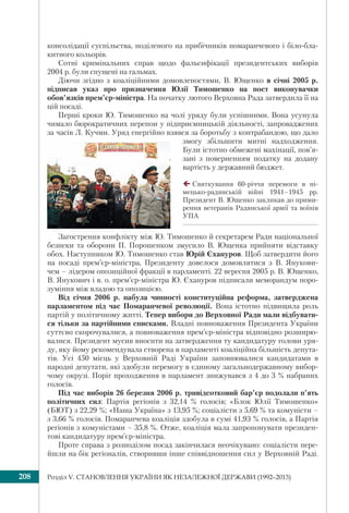 Розділ V. СТАНОВЛЕННЯ УКРАЇНИ ЯК НЕЗАЛЕЖНОЇ ДЕРЖАВИ (1992–2013)208
консолідації суспільства, поділеного на прибічників помаранчевого і біло-бла-
китного кольорів.
Сотні кримінальних справ щодо фальсифікації президентських виборів
2004 р. були спущені на гальмах.
Діючи згідно з коаліційними домовленостями, В. Ющенко в січні 2005 р.
підписав указ про призначення Юлії Тимошенко на пост виконувачки
обов’язків прем’єр-міністра. На початку лютого Верховна Рада затвердила її на
цій посаді.
Перші кроки Ю. Тимошенко на чолі уряду були успішними. Вона усунула
чимало бюрократичних перепон у підприємницькій діяльності, запроваджених
за часів Л. Кучми. Уряд енергійно взявся за боротьбу з контрабандою, що дало
змогу збільшити митні надходження.
Були істотно обмежені махінації, пов’я-
зані з поверненням податку на додану
вартість у державний бюджет.
Святкування 60-річчя перемоги в ні-
мецько-радянській війні 1941–1945 рр.
Президент В. Ющенко закликав до прими-
рення ветеранів Радянської армії та воїнів
УПА
Загострення конфлікту між Ю. Тимошенко й секретарем Ради національної
безпеки та оборони П. Порошенком змусило В. Ющенка прийняти відставку
обох. Наступником Ю. Тимошенко став Юрій Єхануров. Щоб затвердити його
на посаді прем’єр-міністра, Президенту довелося домовлятися з В. Янукови-
чем – лідером опозиційної фракції в парламенті. 22 вересня 2005 р. В. Ющенко,
В. Янукович і в. о. прем’єр-міністра Ю. Єхануров підписали меморандум поро-
зуміння між владою та опозицією.
Від січня 2006 р. набула чинності конституційна реформа, затверджена
парламентом під час Помаранчевої революції. Вона істотно підвищила роль
партій у політичному житті. Тепер вибори до Верховної Ради мали відбувати-
ся тільки за партійними списками. Владні повноваження Президента України
суттєво скорочувалися, а повноваження прем’єр-міністра відповідно розширю-
валися. Президент мусив вносити на затвердження ту кандидатуру голови уря-
ду, яку йому рекомендувала створена в парламенті коаліційна більшість депута-
тів. Усі 450 місць у Верховній Раді України заповнювалися кандидатами в
народні депутати, які здобули перемогу в єдиному загальнодержавному вибор-
чому окрузі. Поріг проходження в парламент знижувався з 4 до 3 % набраних
голосів.
Під час виборів 26 березня 2006 р. тривідсотковий бар’єр подолали п’ять
політичних сил: Партія регіонів з 32,14 % голосів; «Блок Юлії Тимошенко»
(БЮТ) з 22,29 %; «Наша Україна» з 13,95 %; соціалісти з 5,69 % та комуністи –
з 3,66 % голосів. Помаранчева коаліція здобула в сумі 41,93 % голосів, а Партія
регіонів з комуністами – 35,8 %. Отже, коаліція мала запропонувати президен-
тові кандидатуру прем’єр-міністра.
Проте справа з розподілом посад закінчилася неочікувано: соціалісти пере-
йшли на бік регіоналів, створивши інше співвідношення сил у Верховній Раді.
 
