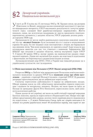 Розділ I. УКРАЇНА В ПОВОЄННИЙ ПЕРІОД (1945–1955)20
Депортації українців.
Національно-визвольний рух
Улисті до Й. Сталіна від 15 листопада 1945 р. М. Хрущов писав, що розгром
Німеччини та Японії, зміцнення воєнно-економічної могутності й зростан-
ня міжнародного авторитету СРСР викликають розгубленість і почуття прире-
ченості серед «залишків банд українсько-німецьких націоналістів». Життя
показало, однак, що велетенська наддержава не змогла придушити підпільно-
партизанську активність у західних областях УРСР упродовж десятка років –
до середини 1950-х рр.
Пропагандисти не могли знайти раціонального пояснення поведінці людей,
які під час «великої блокади» були ізольовані від сіл і сиділи в неопалюваних
схронах без руху, бо сніг видавав сліди спостерігачам з літаків, що баражували
над зимовим лісом. Чим вони керувалися, не здаючись владі? Адже влада не раз
оголошувала амністію для тих, хто з’явиться з повинною. Інформуючи ЦК
КП(б)У про ситуацію в західних областях, міністр внутрішніх справ УРСР
Т. Строкач 28 травня 1946 р. вкотре заявив, що націоналістам завдано «вирі-
шальної поразки». Однак він змушений був додати, що повстанці й підпільники
є фанатиками, які боротимуться з радянською владою до кінця.
Антикомуністичний опір ОУН і УПА в Україні мав чималий резонанс як в
українському суспільстві, так і за кордоном.
1. Обмін населенням між Польщею й УРСР. Масові депортації (1944–1946)
9 вересня 1944 р. в Любліні між прорадянським Польським комітетом націо-
нального визволення та урядом УРСР було підписано угоду про обмін насе-
ленням – українців з території Польщі й поляків з території УРСР. В урядових
договорах проголошувалося, що це добровільне переселення.
Спочатку переселення здійснювалося й справді на добровільних засадах.
Обидві держави взяли на себе зобов’язання організаційно сприяти переселен-
цям і надавати їм матеріальну допомогу. Поляки, які мали право на виїзд до
Польщі як громадяни Другої Речі Посполитої, переселялися охоче, щоб уник-
нути колгоспного рабства.
Однак далеко не всі українці, які жили на своїй етнічній території впродовж
багатьох поколінь, прагнули переселитися в Радянський Союз. Попри тиск офі-
ційних представників обох держав, десятки тисяч українців рішуче відмовилися
від переселення. «...У межах Радянського Союзу, куди нас хочуть вивозити й де
мешкає вся решта українського понад 40-мільйонного народу, наш народ не має
§2
9 вересня 1944 р. Підписання між
Польським комітетом національного
визволення і урядом УРСР угоди про
обмін населенням
21–26 жовтня
1947 р. Операція
«Захід»
28 квітня –
29 липня 1947 р.
Акція «Вісла»
5 березня 1950 р.
Загибель Романа
Шухевича
1947 19501944
 