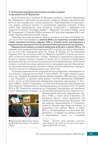 §25. Суспільно-політичне життя України у 2005–2013 рр. 211
2. Загострення внутрішньополітичної ситуації в Україні
за президентства В. Януковича
Блок Литвина після перемоги В. Януковича вийшов з коаліції, сформованої
Ю. Тимошенко, і приєднався до регіоналів в обмін на обіцянку президента збе-
регти за його лідером пост голови парламенту. Перетворившись на президент-
ську партію, регіонали взялися за скуповування народних депутатів. У Вер-
ховній Раді сформувалася нова більшість «Стабільність і реформи», яку
журналісти назвали «коаліцією тушок*». Парламент висловив недовіру уряду
Ю. Тимошенко і 11 березня 2010 р. голосами 237 депутатів відправив його у від-
ставку. Прем’єр-міністром став М. Азаров.
Звичними методами регіонали здобули контроль над Конституційним Су-
дом, після чого той наважився у вересні 2010 р. на закритому засіданні безпід-
ставно скасувати політичну реформу 2004 р. Україна знову перетворилася з
парламентсько-президентської на президентсько-парламентську республіку.
Парламентські вибори за новими правилами відбулися в жовтні 2012 р. На
першому місці опинилася Партія регіонів (30 % голосів), далі йшли «Батьківщи-
на» на чолі з Ю. Тимошенко (25,5 %), «Удар» В. Кличка (14 %), Компартія
України (13,3 %) і «Свобода» (10,4 %). Маючи в сумі 49,9 % голосів, три опози-
ційні політсили («Батьківщина», «Удар», «Свобода») одержували в парламенті
більшість завдяки голосам, поданим за партії, які не подолали встановленого
прохідного бар’єра. Але більша частина депутатів-мажоритарників, чиї бізнесові
інтереси залежали від влади, приєдналися до провладної коаліції. Використан-
ня адміністративного ресурсу допомогло Партії регіонів сформувати пропрези-
дентську більшість і в облрадах (крім трьох областей).
Узурпація державної влади супроводжувалася репресіями, спрямованими на
залякування і придушення опозиції. У квітні 2010 р. М. Азаров заявив у парла-
менті, що «дії уряду Тимошенко завдали збитків державі в 100 млрд грн, у зв’язку
з чим Тимошенко й посадові особи повинні понести кримінальну відповідаль-
ність». Услід за цим Генеральна прокуратура відновила призупинену Л. Куч-
мою в 2004 р. «справу Тимошенко», за якою вона бездоказово звинувачувалася.
Коли висунуті звинувачення не підтверджувалися, їй висували нові. 24 травня
2011 р. Ю. Тимошенко запросили до Генеральної прокуратури для висунення
нового звинувачення та арешту. У Генеральній прокуратурі вона з’явилася в су-
проводі послів провідних європейських дер-
жав і США, а також посла Євросоюзу, які
висловили протест проти незаконних дій
українських правоохоронців. Янукович тоді
дав команду пригальмувати, й Тимошенко
зачитали рішення про закриття справи та
звільнення з-під арешту. Проте в червні
2011 р. Генпрокуратура висунула нові зви-
нувачення, а в жовтні суд визнав її винною
в перевищенні влади та службових
Інавгурація Президента Украї-
ни Віктора Януковича. 25 лютого
2010 р.
*Тушки – іронічна назва народних депутатів,
яких обирали від однієї політичної сили, проте,
вони переходили до іншої.
 