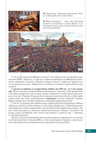 §26. Революція Гідності 2013–2014 рр. 217
У ніч на 30 листопада Майдан оточили 2 тис. бійців загону особливого при-
значення МВС «Беркута». У цей час у наметах перебувало до 400 протестуваль-
ників, переважно студентів. Міліція знищила намети і жорстоко побила всіх,
хто потрапляв під руку. Зафіксовані на мобільні телефони кадри обійшли всю
планету.
1 грудня на майдани та вулиці Києва вийшло від 500 тис. до 1 млн грома-
дян. Цього дня було створено Штаб національного спротиву, який розмістився
в Будинку профспілок. До столиці почали з’їжджатися тисячі протестувальни-
ків з усіх міст України. 8 грудня було повалено пам’ятник Леніну на Бессараб-
ській площі. Ця подія започаткувала «ленінопад» на всій території України.
Країна прощалася з матеріалізованими залишками радянської епохи.
У ніч на 11 грудня влада зробила нову спробу розігнати Євромайдан. Бійцям
«Беркута» вдалося підійти впритул до Будинку профспілок. З Михайлівського
Золотоверхого собору вдарив набат, підхоплений дзвіницями інших церков. Ти-
сячі киян кинулися на допомогу протестувальникам, «Беркут» відступив. За
кілька годин на Майдані вже стояли нові намети й довкола них – барикади
2–3 метри заввишки.
На вічі 14 грудня Євромайдан висунув нову вимогу: повернутися до легітим-
ної Конституції від 8 грудня 2004 р., тобто перетворити Україну з президент-
сько-парламентської на парламентсько-президентську республіку.
«Ленінопад». Повалення пам’ятника Лені-
ну на Бессарабській площі в Києві
«Марш мільйона» – третє віче Революції
Гідності, що відбулося в центрі Києва. У де-
монстрації взяло участь понад мільйон грома-
дян. 8 грудня 2013 р.
 